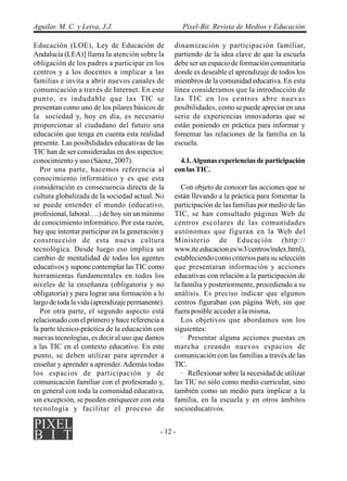 Aguilar, M. C. y Leiva, J.J.                          Píxel-Bit. Revista de Medios y Educación

Educación (LOE), Ley de Educación de              dinamización y participación familiar,
Andalucía (LEA)] llama la atención sobre la       partiendo de la idea clave de que la escuela
obligación de los padres a participar en los      debe ser un espacio de formación comunitaria
centros y a los docentes a implicar a las         donde es deseable el aprendizaje de todos los
familias e invita a abrir nuevos canales de       miembros de la comunidad educativa. En esta
comunicación a través de Internet. En este        línea consideramos que la introducción de
punto, es indudable que las TIC se                las TIC en los centros abre nuevas
presentan como uno de los pilares básicos de      posibilidades, como se puede apreciar en una
la sociedad y, hoy en día, es necesario           serie de experiencias innovadoras que se
proporcionar al ciudadano del futuro una          están poniendo en práctica para informar y
educación que tenga en cuenta esta realidad       fomentar las relaciones de la familia en la
presente. Las posibilidades educativas de las     escuela.
TIC han de ser consideradas en dos aspectos:
conocimiento y uso (Sáenz, 2007).                   4.1. Algunas experiencias de participación
   Por una parte, hacemos referencia al           con las TIC.
conocimiento informático y es que esta
consideración es consecuencia directa de la          Con objeto de conocer las acciones que se
cultura globalizada de la sociedad actual. No     están llevando a la práctica para fomentar la
se puede entender el mundo (educativo,            participación de las familias por medio de las
profesional, laboral….) de hoy sin un mínimo      TIC, se han consultado páginas Web de
de conocimiento informático. Por esta razón,      centros escolares de las comunidades
hay que intentar participar en la generación y    autónomas que figuran en la Web del
construcción de esta nueva cultura                Ministerio de Educación (http://
tecnológica. Desde luego eso implica un           www.ite.educacion.es/w3/centros/index.html),
cambio de mentalidad de todos los agentes         estableciendo como criterios para su selección
educativos y supone contemplar las TIC como       que presentaran información y acciones
herramientas fundamentales en todos los           educativas con relación a la participación de
niveles de la enseñanza (obligatoria y no         la familia y posteriormente, procediendo a su
obligatoria) y para lograr una formación a lo     análisis. Es preciso indicar que algunos
largo de toda la vida (aprendizaje permanente).   centros figuraban con página Web, sin que
   Por otra parte, el segundo aspecto está        fuera posible acceder a la misma.
relacionado con el primero y hace referencia a       Los objetivos que abordamos son los
la parte técnico-práctica de la educación con     siguientes:
nuevas tecnologías, es decir al uso que damos        · Presentar alguna acciones puestas en
a las TIC en el contexto educativo. En este       marcha creando nuevos espacios de
punto, se deben utilizar para aprender a          comunicación con las familias a través de las
enseñar y aprender a aprender. Además todas       TIC.
los espacios de participación y de                   · Reflexionar sobre la necesidad de utilizar
comunicación familiar con el profesorado y,       las TIC no sólo como medio curricular, sino
en general con toda la comunidad educativa,       también como un medio para implicar a la
sin excepción, se pueden enriquecer con esta      familia, en la escuela y en otros ámbitos
tecnología y facilitar el proceso de              socioeducativos.


                                             - 12 -
 