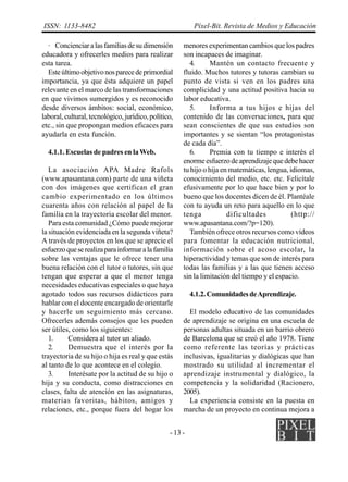 ISSN: 1133-8482                                            Píxel-Bit. Revista de Medios y Educación

  · Concienciar a las familias de su dimensión        menores experimentan cambios que los padres
educadora y ofrecerles medios para realizar           son incapaces de imaginar.
esta tarea.                                              4.     Mantén un contacto frecuente y
  Este último objetivo nos parece de primordial       fluido. Muchos tutores y tutoras cambian su
importancia, ya que ésta adquiere un papel            punto de vista si ven en los padres una
relevante en el marco de las transformaciones         complicidad y una actitud positiva hacia su
en que vivimos sumergidos y es reconocido             labor educativa.
desde diversos ámbitos: social, económico,               5.     Informa a tus hijos e hijas del
laboral, cultural, tecnológico, jurídico, político,   contenido de las conversaciones, para que
etc., sin que propongan medios eficaces para          sean conscientes de que sus estudios son
ayudarla en esta función.                             importantes y se sientan “los protagonistas
                                                      de cada día”.
  4.1.1. Escuelas de padres en la Web.                   6.     Premia con tu tiempo e interés el
                                                      enorme esfuerzo de aprendizaje que debe hacer
   La asociación APA Madre Rafols                     tu hijo o hija en matemáticas, lengua, idiomas,
(www.apasantana.com) parte de una viñeta              conocimiento del medio, etc. etc. Felicítale
con dos imágenes que certifican el gran               efusivamente por lo que hace bien y por lo
cambio experimentado en los últimos                   bueno que los docentes dicen de él. Plantéale
cuarenta años con relación al papel de la             con tu ayuda un reto para aquello en lo que
familia en la trayectoria escolar del menor.          tenga            dificultades           (http://
   Para esta comunidad ¿Cómo puede mejorar            www.apasantana.com/?p=120).
la situación evidenciada en la segunda viñeta?           También ofrece otros recursos como vídeos
A través de proyectos en los que se aprecie el        para fomentar la educación nutricional,
esfuerzo que se realiza para informar a la familia    información sobre el acoso escolar, la
sobre las ventajas que le ofrece tener una            hiperactividad y temas que son de interés para
buena relación con el tutor o tutores, sin que        todas las familias y a las que tienen acceso
tengan que esperar a que el menor tenga               sin la limitación del tiempo y el espacio.
necesidades educativas especiales o que haya
agotado todos sus recursos didácticos para                4.1.2. Comunidades de Aprendizaje.
hablar con el docente encargado de orientarle
y hacerle un seguimiento más cercano.                   El modelo educativo de las comunidades
Ofrecerles además consejos que les pueden             de aprendizaje se origina en una escuela de
ser útiles, como los siguientes:                      personas adultas situada en un barrio obrero
   1.     Considera al tutor un aliado.               de Barcelona que se creó el año 1978. Tiene
   2.     Demuestra que el interés por la             como referente las teorías y prácticas
trayectoria de su hijo o hija es real y que estás     inclusivas, igualitarias y dialógicas que han
al tanto de lo que acontece en el colegio.            mostrado su utilidad al incrementar el
   3.     Interésate por la actitud de su hijo o      aprendizaje instrumental y dialógico, la
hija y su conducta, como distracciones en             competencia y la solidaridad (Racionero,
clases, falta de atención en las asignaturas,         2005).
materias favoritas, hábitos, amigos y                   La experiencia consiste en la puesta en
relaciones, etc., porque fuera del hogar los          marcha de un proyecto en continua mejora a


                                                 - 13 -
 