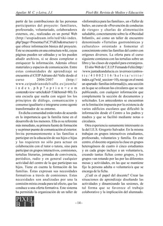 Aguilar, M. C. y Leiva, J.J.                          Píxel-Bit. Revista de Medios y Educación

partir de las contribuciones de las personas      «Informática para las familias», un «Taller de
participantes del proyecto: familiares,           baile», un curso de «Prevención de conductas
profesorado, voluntariado, colaboradores          de riesgo» y charlas de alimentación
externos, etc., realizadas en un portal Web       saludable, concretamente sobre la «Obesidad
(http://utopiadream.info/red/tiki-index.          Infantil», así como un taller de encuentro
php?page=Presentaci%C3%B3n&structure=)            denominado «Tertulias gastronómicas y
que ofrece información básica del proyecto.       culturales» orientado a fomentar el
Éste se encuentra en una estructura wiki, cuyas   conocimiento entre las familias del centro con
páginas pueden ser editadas y se les pueden       orígenes diversos. La oferta para el curso
añadir archivos, si se desea completar o          siguiente comienza con las tertulias sobre un
enriquecer la información. Además ofrece          libro y las clases de español para extranjeros.
materiales y espacios de comunicación. Entre         El sitio Web de C.E.I.P. Fernando Feliú (http:/
estas comunidades de aprendizaje se               /www.juntadeandalucia.es /averroes/centros-
encuentra el CEIP Adriano del Valle desde el      tic/41002116/helvia/sitio/
curso             2006/2007            (http://   index.cgi?wid_seccion=10), recoge en el menú
www.ceipadrianodelvalle.es/joomla/                un apartado: familias informad@s, una sección
i n d e x . p h p ? o p t i o n = c o m           en la que se colocan las circulares que se van
content&view=article&id=53&Itemid=80). Es         publicando, con cualquier información que
una escuela que sueña con seguir los los          complemente la sección de documentos y
principios de diálogo, comunicación y             solicitudes. Los antecedentes se encuentran
consenso igualitario e integrarse como agente     en la limitación impuesta por la existencia de
transformador de su entorno.                      varios edificios escolares que dificultó la
   En dicha comunidad están todos de acuerdo      información desde el Centro a los padres y
en la importancia que la familia tiene en el      madres y que se facilitó mediante notas o
desarrollo de los menores. Ella es su referente   circulares.
más inmediato, su primera fuente de formación        Otra experiencia sumamente interesante es
y su primer puente de comunicación al exterior.   la del I.E.S. Gregorio Salvador. En la misma
Invita permanentemente a las familias a           trabajan en grupos interactivos estudiantes,
participar en la educación de sus hijos e hijas   profesorado, voluntarios y familia. En este
y las requieren no sólo para actuar en            centro, el docente organiza la clase en grupos
colaboración con el tutor o tutora, sino para     heterogéneos de cuatro ó cinco estudiantes
participar en grupos interactivos, comisiones,    y en cada grupo incluye a un voluntario/a,
tertulias literarias, jornadas de convivencia,    creando tantas fichas como grupos, y los
periódico, radio y en general cualquier           grupos van rotando por las por las diferentes
actividad del centro de la que participan sus     mesas y actividades, en las que se mantiene
hijos. Tiene en cuenta la formación de las        fijo la persona adulta o voluntario/a que se
familias. Éstas expresan sus necesidades          encarga de la ficha.
formativas a través de comisiones. Estas             ¿Cuál es el papel del docente? Crear las
necesidades son analizadas por una la             situaciones de aprendizaje diseñando las
comisión mixta creada para tal efecto, que las    actividades y dinamizando las sesiones, de
conduce a una oferta formativa. Este sistema      tal forma que se favorece el trabajo
ha permitido la organización de un taller de      colaborativo y la implicación del alumnado.


                                             - 14 -
 