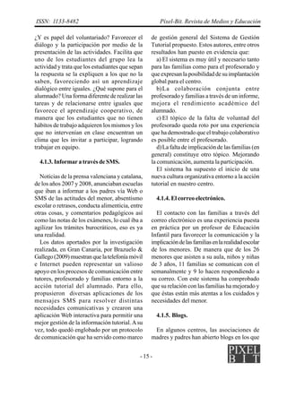 ISSN: 1133-8482                                        Píxel-Bit. Revista de Medios y Educación

¿Y es papel del voluntariado? Favorecer el        de gestión general del Sistema de Gestión
diálogo y la participación por medio de la        Tutorial propuesto. Estos autores, entre otros
presentación de las actividades. Facilita que     resultados han puesto en evidencia que:
uno de los estudiantes del grupo lea la              a) El sistema es muy útil y necesario tanto
actividad y trata que los estudiantes que sepan   para las familias como para el profesorado y
la respuesta se la expliquen a los que no la      que expresan la posibilidad de su implantación
saben, favoreciendo así un aprendizaje            global para el centro.
dialógico entre iguales. ¿Qué supone para el         b) La colaboración conjunta entre
alumnado? Una forma diferente de realizar las     profesorado y familias a través de un informe,
tareas y de relacionarse entre iguales que        mejora el rendimiento académico del
favorece el aprendizaje cooperativo, de           alumnado.
manera que los estudiantes que no tienen             c) El tópico de la falta de voluntad del
hábitos de trabajo adquieren los mismos y los     profesorado queda roto por una experiencia
que no intervenían en clase encuentran un         que ha demostrado que el trabajo colaborativo
clima que les invitar a participar, logrando      es posible entre el profesorado.
trabajar en equipo.                                  d) La falta de implicación de las familias (en
                                                  general) constituye otro tópico. Mejorando
  4.1.3. Informar a través de SMS.                la comunicación, aumenta la participación.
                                                     El sistema ha supuesto el inicio de una
  Noticias de la prensa valenciana y catalana,    nueva cultura organizativa entorno a la acción
de los años 2007 y 2008, anunciaban escuelas      tutorial en nuestro centro.
que iban a informar a los padres vía Web o
SMS de las actitudes del menor, absentismo            4.1.4. El correo electrónico.
escolar o retrasos, conducta alimenticia, entre
otras cosas, y comentarios pedagógicos así          El contacto con las familias a través del
como las notas de los exámenes, lo cual iba a     correo electrónico es una experiencia puesta
agilizar los trámites burocráticos, eso es ya     en práctica por un profesor de Educación
una realidad.                                     Infantil para favorecer la comunicación y la
  Los datos aportados por la investigación        implicación de las familias en la realidad escolar
realizada, en Gran Canaria, por Brazuelo &        de los menores. De manera que de los 26
Gallego (2009) muestran que la telefonía móvil    menores que asisten a su aula, niños y niñas
e Internet pueden representar un valioso          de 3 años, 11 familias se comunican con el
apoyo en los procesos de comunicación entre       semanalmente y 9 lo hacen respondiendo a
tutores, profesorado y familias entorno a la      su correo. Con este sistema ha comprobado
acción tutorial del alumnado. Para ello,          que su relación con las familias ha mejorado y
propusieron diversas aplicaciones de los          que éstas están más atentas a los cuidados y
mensajes SMS para resolver distintas              necesidades del menor.
necesidades comunicativas y crearon una
aplicación Web interactiva para permitir una          4.1.5. Blogs.
mejor gestión de la información tutorial. A su
vez, todo quedó englobado por un protocolo         En algunos centros, las asociaciones de
de comunicación que ha servido como marco         madres y padres han abierto blogs en los que


                                             - 15 -
 