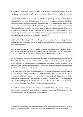 De esta forma una visión amplia de cobertura de derechos, brinda un espectro de acción
a los Gobiernos de turno a cumplir y promover los derechos humanos de todas las personas.
A nivel legal y como se indicó en el Ecuador, se promulgó la Ley Reformatoria de
Discapacidades con fecha 06 de Junio del 2012 y, es en el Reglamento General de la Ley
Reformatoria de la Ley de Discapacidad que se emitió el 14 de enero de 2003, se señala que
“…persona con discapacidad a toda persona que, como consecuencia de una o más
deficiencias físicas, mentales y/o sensoriales, congénitas o adquiridas, previsiblemente
de carácter permanente se vea restringida en al menos un treinta por ciento de su
capacidad para realizar una actividad dentro del margen que se considera normal, en el
desempeño de sus funciones o actividades habituales”.
Los beneficios tributarios previstos en esta ley, únicamente se aplicarán para aquellos cuya
discapacidad sea igual o superior lo señalado en dicho Reglamento, que era del treinta por
ciento de discapacidad.
El 05 de diciembre de 2013 en el Ecuador, mediante Decreto se reforma el Reglamento
citado donde el porcentaje de discapacidad para este grupo de atención prioritaria aumenta
“…en una proporción equivalente al cuarenta por ciento de discapacidad…”.
Una vez propuesta la Insconstitucionalidad de Norma y posteriormente, con la emisión de
la sentencia por parte de Corte Constitucional se genera un precedente en cuanto al respeto
de los derechos de las personas con discapacidad, señalando que los principios de no
regresividad de derechos contenidos en la Constitución del Ecuador y demás instrumentos
internacionales, no pueden vulnerarse.
Es así como dentro del marco de la sentencia se establece la prima facie que los derechos
de las personas son inalienables e imprescriptibles, por lo que la acción de
inconstitucionalidad, en contra de los artículos 1, 6 y 8 del Reglamento a la Ley
Orgánica de Discapacidades, contenido en el Decreto Ejecutivo No 171, publicado en el
suplemento del Registro Oficial No 145 del 17 de diciembre de 2013 es un mecanismo
que conlleva el uso y disfrute del derecho sin regresividad alguna.
De esta forma realizó la institución el análisis de control abstracto de constitucionalidad,
determinando en sentencia la derogatoria de las partes respectivas del Reglamento. Para
una comprensión cabal se presenta el siguiente cuadro:
iniciativa ha sido reconocida a nivel internacional y replicada en otros países del región como en Paraguay,
República Dominicana, Honduras y otros. A partir del 2017 se ejecuta en todas las provincias del país.
 