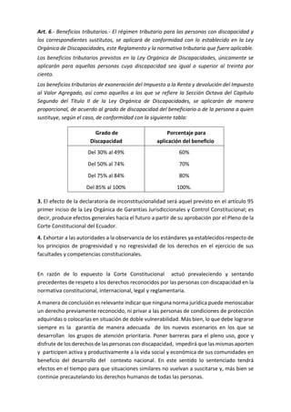 Art. 6.- Beneficios tributarios.- El régimen tributario para las personas con discapacidad y
los correspondientes sustitutos, se aplicará de conformidad con lo establecido en la Ley
Orgánica de Discapacidades, este Reglamento y la normativa tributaria que fuere aplicable.
Los beneficios tributarios previstos en la Ley Orgánica de Discapacidades, únicamente se
aplicarán para aquellas personas cuya discapacidad sea igual o superior al treinta por
ciento.
Los beneficios tributarios de exoneración del Impuesto a la Renta y devolución del Impuesto
al Valor Agregado, así como aquellos a los que se refiere la Sección Octava del Capítulo
Segundo del Título II de la Ley Orgánica de Discapacidades, se aplicarán de manera
proporcional, de acuerdo al grado de discapacidad del beneficiario o de la persona a quien
sustituye, según el caso, de conformidad con la siguiente tabla:
Grado de
Discapacidad
Porcentaje para
aplicación del beneficio
Del 30% al 49%
Del 50% al 74%
Del 75% al 84%
Del 85% al 100%
60%
70%
80%
100%.
3. El efecto de la declaratoria de inconstitucionalidad será aquel previsto en el artículo 95
primer inciso de la Ley Orgánica de Garantías Jurisdiccionales y Control Constitucional; es
decir, produce efectos generales hacia el futuro a partir de su aprobación por el Pleno de la
Corte Constitucional del Ecuador.
4. Exhortar a las autoridades a la observancia de los estándares ya establecidos respecto de
los principios de progresividad y no regresividad de los derechos en el ejercicio de sus
facultades y competencias constitucionales.
En razón de lo expuesto la Corte Constitucional actuó prevaleciendo y sentando
precedentes de respeto a los derechos reconocidos por las personas con discapacidad en la
normativa constitucional, internacional, legal y reglamentaria.
A manera de conclusión es relevante indicar que ninguna norma jurídica puede menoscabar
un derecho previamente reconocido, ni privar a las personas de condiciones de protección
adquiridas o colocarlas en situación de doble vulnerabilidad. Más bien, lo que debe lograrse
siempre es la garantía de manera adecuada de los nuevos escenarios en los que se
desarrollan los grupos de atención prioritaria. Poner barreras para el pleno uso, goce y
disfrute de los derechos de las personas con discapacidad, impedirá que las mismas aporten
y participen activa y productivamente a la vida social y económica de sus comunidades en
beneficio del desarrollo del contexto nacional. En este sentido lo sentenciado tendrá
efectos en el tiempo para que situaciones similares no vuelvan a suscitarse y, más bien se
continúe precautelando los derechos humanos de todas las personas.
 