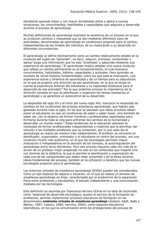 Educación Médica Superior. 2009; 23(3): 138-149
estudiante aprende mejor y con mayor durabilidad utiliza y aplica a nuevas
situaciones, los conocimientos, habilidades y capacidades que adquiere y desarrolla
durante el proceso de aprendizaje.
Muchas definiciones de aprendizaje expresan la existencia de un proceso en el que
se producen cambios y respuestas que se dan mediante diferentes tipos de
actividades, denominadas de aprendizaje en condiciones propicias para el cambio,
independientes de las innatas del individuo, de su maduración o su desarrollo en
diferentes circunstancias.
El aprendizaje se define técnicamente como un cambio relativamente estable en la
conducta del sujeto de "aprender", es decir, adquirir, procesar, comprender y
aplicar luego una información que ha sido "enseñada" y adquirida mediante una
experiencia de aprendizaje.7
El aprendizaje implica adoptar una nueva conducta
que refleja un cambio permanente en el comportamiento, el cual incorpora
conocimientos, habilidades, hábitos, capacidades y actitudes. Para aprender se
necesita de varios factores fundamentales, entre los que está la motivación, una
experiencia activa y dinámica de aprendizaje y de un tiempo para su adquisición,
en el que se propicie una dirección de ese aprendizaje, en la que se tenga en
cuenta la experiencia anterior del estudiante y su capacidad intelectual para el
desarrollo de esa actividad.8
Por lo que podemos precisar la importancia de la
dirección consiste en que se planifiquen y organicen las tareas necesarias al
aprendizaje y se garantice un autocontrol de su desarrollo.
La despedida del siglo XX y el inicio del nuevo siglo XXI, marcaron la necesidad de
cambios en las condiciones del proceso enseñanza aprendizaje, que habían sido
gestadas durante todo el siglo, en las que se plantean que estos procesos deben
poner al estudiante no solo en condiciones de saber y saber hacer, sino también de
saber ser, con el objetivo de formar hombres y profesionales capacitados para
formarse durante toda la vida para enfrentar los cambios de la humanidad y
desarrollar un mundo mejor.9
Estas tendencias de la educación plantean la
necesidad de formar profesionales independientes y creativos que le permitan dar
solución a los múltiples problemas que se presentan, por lo que cada día el
aprendizaje se realiza de manera más independiente. El profesor se convierte en
planificador, organizador, orientador y el estudiante es centro del proceso, con una
condición mucho más autónoma, en el que las tecnologías permiten mayor
motivación e independencia en la decisión de los tiempos, la autorregulación del
aprendizaje entre otros elementos. Pero ese proceso requiere cada vez más de la
acción de un profesor mejor preparado no solo en los contenidos que imparte sino
con dominio de la didáctica, la que le permite la planificación y organización de
cada uno de los componentes que deben estar presentes y de la tarea docente,
célula fundamental del proceso, también en la utilización y beneficio que las nuevas
tecnologías propician para el aprendizaje.
Los entornos virtuales de enseñanza aprendizaje (EVEA) pueden ser considerados
como un tipo especial de espacio o situación, en el que se realiza un proceso de
enseñanza-aprendizaje en línea, caracterizado por el predominio de la separación
física entre profesores y estudiantes, el estudio independiente y una comunicación
mediada por las tecnologías.
Esta definición es asumida por Esperanza Herrera Ochoa en su tesis de doctorado
como "potencial de desarrollo tecnológico, puesto al servicio de la formación de
profesores, permite implementar procesos educativos de formación en los
denominados ambientes virtuales de enseñanza-aprendizaje (Gisbert, Adell, Rallo y
Bellver, 1997; Cabero, 2000; Herrera, 2004), como espacios educativos
telemáticos, en los que la comunicación entre los protagonistas del proceso de
147
 