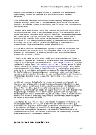 Educación Médica Superior. 2009; 23(3): 138-149
enseñanza-aprendizaje y su interacción con el contenido, está mediada por
ordenadores y se realiza a través de aplicaciones informáticas en la red
telemática".10
Estos entornos se identifican en la literatura como Learning Management Sistem
(LMS) sin embargo desde nuestra concepción enfatizamos en que se trate como
enseñanza aprendizaje pues se desarrolla una relación de procesos dinámicamente
complementarios.
La mayor parte de los autores consultados coinciden en que lo más importante en
los entornos virtuales no es la disponibilidad tecnológica que estos ofrecen sino el
tipo de interacción, de dinámica que se produce entre los componentes personales
para desarrollar los procesos formativos y en los que deben considerarse la
precisión de los objetivos de formación, la planificación de la secuencia de
actividades, el ritmo y la distribución temporal, la concepción del profesor como
orientador y supervisor del proceso y la articulación de la evaluación sobre
procedimientos e instrumentos claros acorde a los objetivos.
Un lugar especial ocupan las necesidades de aprendizaje de los estudiantes, que
pueden ser diversas en dependencia de múltiples factores, entre los que se
destacan sus motivaciones, su situación, condiciones y disponibilidades para
acceder a los entornos virtuales.
El diseño de los EVEA, se nutre de las teorías sobre el aprendizaje más firmes y
cercanas a la didáctica, en tal sentido la plataforma MOODLE de las siglas (Modular
Object Oriented Distance Learning Enviroment) (http://www.moodle.org/) utilizada
en el Aula Virtual de Salud (http://aulauvs.sld.cu/), en el Campus Virtual de Salud
Pública regional (http://devserver.paho.org/virtualcampus/moodle/) y en muchas
universidades del mundo, basa su desarrollo en los principios del constructivismo
social por las propuestas de actividades que sugiere. No obstante las limitaciones
del diseño tradicional instruccional pueden replicarse en estos entornos virtuales,
pues como se afirmó antes, dependerá en gran medida del sistema de interacciones
y la estrategia didáctica en que se sustente y del modelo pedagógico que tenga
como base.
Las últimas versiones de la plataforma integran actividades como las salas de
Elluminate para el desarrollo de teleconferencias, el acceso mediante Skype que
permiten mejores posibilidades de comunicación, además de actividades como el
Chat, el Wiki y los Blogs que ofrecen alternativas propiciadoras de trabajo
colaborativo y de creación, de trabajo en grupos de discusión a partir de problemas
de aprendizaje, métodos y modos de interacción que refuercen los objetivos y
donde el profesor ofrezca orientación y ayuda. La participación y el establecimiento
de relaciones afectivas entre los participantes es un elemento fundamental para
desarrollar el aprendizaje en redes.
La existencia del aula virtual de salud y la creación de espacios territoriales en las
universidades médicas cubanas, son plataformas de tecnología educativa que
diversificarán los esquemas de movilidad que tenemos en la actualidad y facilitarán
el desarrollo de procesos para aprender en la era digital, potenciando las
posibilidades de integración de INFOMED y sus servicios de información en un
contexto educacional que considere las posibilidades de accesibilidad y presente
estrategias didácticas coherentes y objetivas.
REFERENCIAS BIBLIOGRÁFICAS
148
 