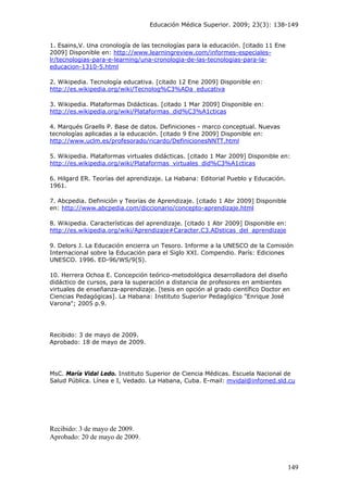 Educación Médica Superior. 2009; 23(3): 138-149
149
1. Esains,V. Una cronología de las tecnologías para la educación. [citado 11 Ene
2009] Disponible en: http://www.learningreview.com/informes-especiales-
lr/tecnologias-para-e-learning/una-cronologia-de-las-tecnologias-para-la-
educacion-1310-5.html
2. Wikipedia. Tecnología educativa. [citado 12 Ene 2009] Disponible en:
http://es.wikipedia.org/wiki/Tecnolog%C3%ADa_educativa
3. Wikipedia. Plataformas Didácticas. [citado 1 Mar 2009] Disponible en:
http://es.wikipedia.org/wiki/Plataformas_did%C3%A1cticas
4. Marqués Graells P. Base de datos. Definiciones - marco conceptual. Nuevas
tecnologías aplicadas a la educación. [citado 9 Ene 2009] Disponible en:
http://www.uclm.es/profesorado/ricardo/DefinicionesNNTT.html
5. Wikipedia. Plataformas virtuales didácticas. [citado 1 Mar 2009] Disponible en:
http://es.wikipedia.org/wiki/Plataformas_virtuales_did%C3%A1cticas
6. Hilgard ER. Teorías del aprendizaje. La Habana: Editorial Pueblo y Educación.
1961.
7. Abcpedia. Definición y Teorías de Aprendizaje. [citado 1 Abr 2009] Disponible
en: http://www.abcpedia.com/diccionario/concepto-aprendizaje.html
8. Wikipedia. Características del aprendizaje. [citado 1 Abr 2009] Disponible en:
http://es.wikipedia.org/wiki/Aprendizaje#Caracter.C3.ADsticas_del_aprendizaje
9. Delors J. La Educación encierra un Tesoro. Informe a la UNESCO de la Comisión
Internacional sobre la Educación para el Siglo XXI. Compendio. París: Ediciones
UNESCO. 1996. ED-96/WS/9(S).
10. Herrera Ochoa E. Concepción teórico-metodológica desarrolladora del diseño
didáctico de cursos, para la superación a distancia de profesores en ambientes
virtuales de enseñanza-aprendizaje. [tesis en opción al grado científico Doctor en
Ciencias Pedagógicas]. La Habana: Instituto Superior Pedagógico "Enrique José
Varona"; 2005 p.9.
Recibido: 3 de mayo de 2009.
Aprobado: 18 de mayo de 2009.
MsC. María Vidal Ledo. Instituto Superior de Ciencia Médicas. Escuela Nacional de
Salud Pública. Línea e I, Vedado. La Habana, Cuba. E-mail: mvidal@infomed.sld.cu
Recibido: 3 de mayo de 2009.
Aprobado: 20 de mayo de 2009.
 