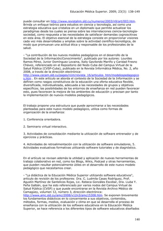 Educación Médica Superior. 2009; 23(3): 138-149
puede consultar en:http://www.revistahm.sld.cu/numeros/2003/n9/art/003.htm.
Brinda un enfoque teórico para estudios en ciencia y tecnología, así como una
estrategia educativa que cristaliza en un diplomado que permite actualizar los
paradigmas desde los cuales se piensa sobre las interrelaciones ciencia-tecnología-
sociedad, como respuesta a las necesidades de satisfacer demandas cognoscitivas
en esta área. El objetivo esencial de la estrategia consiste en proporcionar visiones
cada vez más desarrolladas y amplias sobre la actividad científico-tecnológica, de
modo que promuevan una actitud ética y responsable de los profesionales de la
salud.
- "La contribución de los nuevos modelos pedagógicos en el desarrollo de la
Sociedad de la Información/Conocimiento", publicado por los autores: Lourdes
Ramos Pérez, Junior Domínguez Lovaina, Xaily Gavilondo Mariño y Caridad Fresno
Chávez, referenciado en el Repositorio del Nodo Cuba del Campus Virtual de la
Salud Pública (CVSP-Cuba), publicado en la Revista Informática Médica, No. 2, año
2008, a través de la dirección electrónica:
http://www.cecam.sld.cu/pages/rcim/revista_16/articulos_htm/modelospedagogico
s.htm . En este artículo se aborda el contexto de la Sociedad de la Información y se
definen como rasgos constitutivos de la educación una oferta educativa flexible,
diversificada, individualizada, adecuada a las necesidades de grupos y objetivos
específicos; las posibilidades de los entornos de enseñanza en red pueden favorecer
esto, pues favorecen la mejora de los ambientes de educación y precisan por tanto
la implementación de nuevos modelos pedagógicos.
El trabajo propone una estructura que puede aproximarse a las necesidades
planteadas para este nuevo modelo pedagógico, utiliza como formas de
organización de la enseñanza:
1. Conferencia orientadora.
2. Seminario virtual interactivo.
3. Actividades de consolidación mediante la utilización de software entrenador y de
ejercicios y prácticas.
4. Actividades de retroalimentación con la utilización de software simuladores, 5.
Actividades evaluativas formativas utilizando software tutoriales y de diagnóstico.
En el artículo se revisan además la utilidad y aplicación de nuevas herramientas de
trabajo colaborativo en red, como los Blogs, Wikis, Podcast y otras herramientas,
que pueden resultar potencialmente útiles en el desarrollo de este nuevo modelo
pedagógico que necesitamos crear.
- "La didáctica de la Educación Médica Superior utilizando software educativos",
artículo de revisión de los profesores: Dra. C. Ludmila Casas Rodríguez, Prof.
Agustín Martínez de Santelices Rojas, Lic. Rebeca Gonzáles Escobar, Dra. Liuba Y.
Peña Galbán, que ha sido referenciado por varios nodos del Campus Virtual de
Salud Pública (CVSP) y que puede encontrarse en la Revista Archivo Médico de
Camagüey, volumen 12, número 3, dirección electrónica:
http://www.amc.sld.cu/amc/2008/v12n3/amc15308.htm. Se exponen brevemente
los fundamentos didácticos en lo concerniente a sus objetivos, contenidos,
métodos, formas, medios, evaluación y clima en que se desarrolla el proceso de
enseñanza con la utilización de los software educativos en la Educación Médica
Superior, se hace referencia a los diferentes tipos de software educativos diseñados
140
 