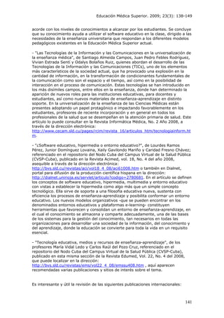 Educación Médica Superior. 2009; 23(3): 138-149
acorde con los niveles de conocimientos a alcanzar por los estudiantes. Se concluye
que su conocimiento ayuda a utilizar el software educativo en la clase, dirigido a las
necesidades de la enseñanza universitaria que respondan a los diferentes modelos
pedagógicos existentes en la Educación Médica Superior actual.
- "Las Tecnologías de la Información y las Comunicaciones en la universalización de
la enseñanza médica", de Santiago Almeida Campos, Juan Pedro Febles Rodríguez,
Vivian Estrada Sentí y Odalys Bolaños Ruiz, quienes abordan el desarrollo de las
Tecnologías de la Información y las Comunicaciones (TICs), uno de los elementos
más característicos de la sociedad actual, que ha provocado una explosión en la
cantidad de información, en la transformación de condicionantes fundamentales de
la comunicación como son el espacio y el tiempo, así como en la posibilidad de
interacción en el proceso de comunicación. Estas tecnologías se han introducido en
los más disímiles campos, entre ellos en la enseñanza, donde han determinado la
aparición de nuevos roles para las instituciones educativas, para docentes y
estudiantes, así como nuevos materiales de enseñanza-aprendizaje en distinto
soporte. En la universalización de la enseñanza de las Ciencias Médicas están
presentes adoptando un papel protagónico e impactando favorablemente en los
estudiantes, profesores de reciente incorporación y en general en todos los
profesionales de la salud que se desempeñan en la atención primaria de salud. Este
artículo lo puede consultar en la Revista Informática Médica, No. 2 Año 2008, a
través de la dirección electrónica:
http://www.cecam.sld.cu/pages/rcim/revista_16/articulos_htm/tecnologiainform.ht
m.
- "¿Software educativo, hipermedia o entorno educativo?", de Lourdes Ramos
Pérez, Junior Domínguez Lovaina, Xaily Gavilondo Mariño y Caridad Fresno Chávez;
referenciado en el repositorio del Nodo Cuba del Campus Virtual de la Salud Pública
(CVSP-Cuba), publicado en la Revista Acimed, vol. 18, No. 4 del año 2008,
asequible a través de la dirección electrónica:
http://bvs.sld.cu/revistas/aci/vol18_4_08/aci61008.htm o también en Dialnet,
portal para difusión de la producción científica hispana en la dirección:
http://dialnet.unirioja.es/servlet/articulo?codigo=2780681. En el artículo se definen
los conceptos de software educativo, hipermedia, multimedia y entorno educativo
con vistas a establecer la hipermedia como algo más que un simple concepto
tecnológico. Ella sirve de soporte a una filosofía educativa nueva, sustenta con
eficiencia los procesos de enseñanza-aprendizaje y posibilita conformar un entorno
educativo. Los nuevos modelos organizativos -que se pueden encontrar en los
denominados entornos educativos y plataformas e-learning- constituyen
herramientas que favorecen y consolidan un entorno de enseñanza-aprendizaje, en
el cual el conocimiento se almacena y comparte adecuadamente, una de las bases
de los sistemas para la gestión del conocimiento, tan necesarios en todas las
organizaciones para desarrollar una sociedad de la información, del conocimiento y
del aprendizaje, donde la educación se convierte para toda la vida en un requisito
esencial.
- "Tecnología educativa, medios y recursos de enseñanza-aprendizaje", de los
profesores María Vidal Ledo y Carlos Raúl del Pozo Cruz, referenciado en el
repositorio del Nodo Cuba del Campus Virtual de la Salud Pública (CVSP-Cuba),
publicado en esta misma sección de la Revista Edumed, Vol. 22, No. 4 del 2008,
que puede localizar en la dirección:
http://bvs.sld.cu/revistas/ems/vol22_4_08/emssu408.htm , aquí aparecen
recomendadas varias publicaciones y sitios de interés sobre el tema.
Es interesante y útil la revisión de las siguientes publicaciones internacionales:
141
 