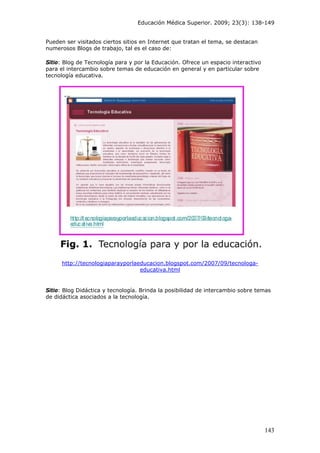Educación Médica Superior. 2009; 23(3): 138-149
Pueden ser visitados ciertos sitios en Internet que tratan el tema, se destacan
numerosos Blogs de trabajo, tal es el caso de:
Sitio: Blog de Tecnología para y por la Educación. Ofrece un espacio interactivo
para el intercambio sobre temas de educación en general y en particular sobre
tecnología educativa.
http://tecnologiaparayporlaeducacion.blogspot.com/2007/09/tecnologa-
educativa.html
Sitio: Blog Didáctica y tecnología. Brinda la posibilidad de intercambio sobre temas
de didáctica asociados a la tecnología.
143
 