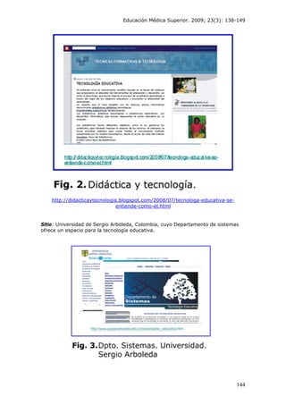 Educación Médica Superior. 2009; 23(3): 138-149
http://didacticaytecnologia.blogspot.com/2008/07/tecnologa-educativa-se-
entiende-como-el.html
Sitio: Universidad de Sergio Arboleda, Colombia, cuyo Departamento de sistemas
ofrece un espacio para la tecnología educativa.
144
 