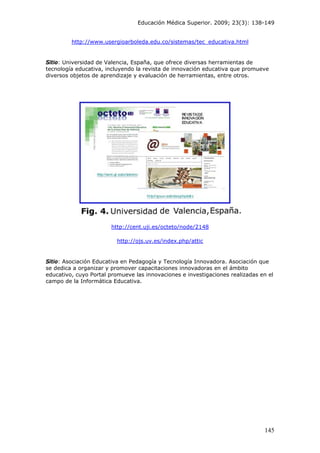 Educación Médica Superior. 2009; 23(3): 138-149
http://www.usergioarboleda.edu.co/sistemas/tec_educativa.html
Sitio: Universidad de Valencia, España, que ofrece diversas herramientas de
tecnología educativa, incluyendo la revista de innovación educativa que promueve
diversos objetos de aprendizaje y evaluación de herramientas, entre otros.
http://cent.uji.es/octeto/node/2148
http://ojs.uv.es/index.php/attic
Sitio: Asociación Educativa en Pedagogía y Tecnología Innovadora. Asociación que
se dedica a organizar y promover capacitaciones innovadoras en el ámbito
educativo, cuyo Portal promueve las innovaciones e investigaciones realizadas en el
campo de la Informática Educativa.
145
 