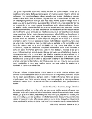 Otro punto importante sobre las clases virtuales es como influyen estas en la
estabilidad emocional de las personas pues en muchos casos inclusive el mío los
profesores ( no todos) confunden clases virtuales con tareas y trabajos y mandan
tareas como si no hubiera un mañana, algunos dan sus buenas clases virtuales más
sin embargo dejan mucho trabajo, esto nos afecta mucho pues el colegio no es la
única cosa por la que tenemos que responder, también debemos responder tal vez
por un pre-icfes, o por un proceso de formación en algún arte como teatro o danza,
por ayudar con las tareas domésticas para que la convivencia no se vuelva un caos
en este confinamiento, o por ese deporte que practicábamos siendo deportistas de
alto rendimiento y que a más de uno nos tocó descuidarlo por estar haciendo tareas
y soy consciente de hay que establecer prioridades y los hobbies y deportes no lo
son ahora, a lo que quiero llegar es que tanta tarea nos estresa y más cuando
muchas veces no sabemos ni como empezar esa guía de 10 hojas o ni siquiera
entendemos como resolver esos ejercicios de matemáticas o estadística, física que
era una de las materias que más me interesaba y gustaba se ha convertido en un
dolor de cabeza para mí y aquí es donde me doy cuenta que algo no esta
funcionando, según los profesores no quieren estresarnos y nos piden mantener la
calma en estos momentos pero cada vez son más trabajos, trabajos a los que a
veces no les encuentro sentido pues más que aprender con ellos trato de buscar la
manera para responder por una nota y ya. Muchos no estamos preparados o por lo
menos no lo suficiente para llevar un aprendizaje autodidacta que es otra de las
maneras que usaría para describir la educación en tiempos de confinamiento pues
a varios solo les mandan la tarea de 30 ejercicios, pero sin ninguna explicación de
como resolverlos y como ese muchos casos más que antes de ayudarnos a
mantener la calma nos altera más
“Pues es chévere porque uno se puede volver a conectar con los amigos, pero
también es muy estresante estar mucho tiempo en el computador, lo bueno es que
no me están dejando tareas porque estamos recibiendo varias horas de clases
virtuales pero esto hace que me aburra y no me concentre y eso que estamos
recibiendo menos horas de las que recibíamos en el colegio pero igual me canso
mucho”
Claudia Marulanda, 5 de primaria, Colegio Adoratrices
“La educación virtual no es la mejor ya que no se estaba preparado para eso,
entonces se le deja mucho trabajo al estudiante y el profesor también tiene mucho
trabajo, ya que al no estar preparado para esto tiene que preparar las clases para
esta nueva etapa, aun así queda en libertad el estudiante de asumir su compromiso
y sacar el mayorprovecho a las clases, ademáscon la forma de evaluar virtualmente
no se puede saber a ciencia cierta, cual es el conocimiento real de cada estudiante”
José Luddey Marulanda, docente de la UTP
 