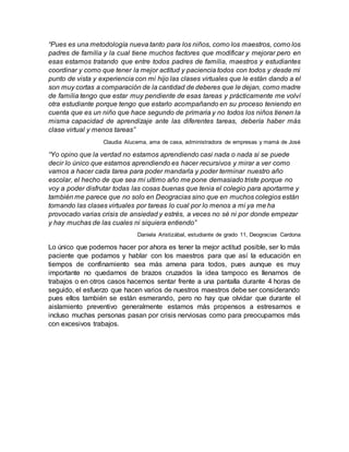 “Pues es una metodología nueva tanto para los niños, como los maestros, como los
padres de familia y la cual tiene muchos factores que modificar y mejorar pero en
esas estamos tratando que entre todos padres de familia, maestros y estudiantes
coordinar y como que tener la mejor actitud y paciencia todos con todos y desde mi
punto de vista y experiencia con mi hijo las clases virtuales que le están dando a el
son muy cortas a comparación de la cantidad de deberes que le dejan, como madre
de familia tengo que estar muy pendiente de esas tareas y prácticamente me volví
otra estudiante porque tengo que estarlo acompañando en su proceso teniendo en
cuenta que es un niño que hace segundo de primaria y no todos los niños tienen la
misma capacidad de aprendizaje ante las diferentes tareas, debería haber más
clase virtual y menos tareas”
Claudia Alucema, ama de casa, administradora de empresas y mamá de José
“Yo opino que la verdad no estamos aprendiendo casi nada o nada si se puede
decir lo único que estamos aprendiendo es hacer recursivos y mirar a ver como
vamos a hacer cada tarea para poder mandarla y poder terminar nuestro año
escolar, el hecho de que sea mi ultimo año me pone demasiado triste porque no
voy a poder disfrutar todas las cosas buenas que tenia el colegio para aportarme y
también me parece que no solo en Deogracias sino que en muchos colegios están
tomando las clases virtuales por tareas lo cual por lo menos a mi ya me ha
provocado varias crisis de ansiedad y estrés, a veces no sé ni por donde empezar
y hay muchas de las cuales ni siquiera entiendo”
Daniela Aristizábal, estudiante de grado 11, Deogracias Cardona
Lo único que podemos hacer por ahora es tener la mejor actitud posible, ser lo más
paciente que podamos y hablar con los maestros para que así la educación en
tiempos de confinamiento sea más amena para todos, pues aunque es muy
importante no quedarnos de brazos cruzados la idea tampoco es llenarnos de
trabajos o en otros casos hacernos sentar frente a una pantalla durante 4 horas de
seguido, el esfuerzo que hacen varios de nuestros maestros debe ser considerando
pues ellos también se están esmerando, pero no hay que olvidar que durante el
aislamiento preventivo generalmente estamos más propensos a estresarnos e
incluso muchas personas pasan por crisis nerviosas como para preocuparnos más
con excesivos trabajos.
 