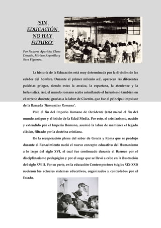 ‘SIN
  EDUCACIÓN
    NO HAY
   FUTURO’
Por Nazaret Aparicio, Elena
Dorado, Miriam Asperilla y
Sara Figueroa.



       La historia de la Educación está muy determinada por la división de las

edades del hombre. Durante el primer milenio a.C. aparecen las diferentes

paideias griegas, siendo estas la arcaica, la espartana, la ateniense y la

helenística. Así, el mundo romano acaba asimilando el helenismo también en

el terreno docente, gracias a la labor de Cicerón, que fue el principal impulsor

de la llamada ‘Humanitas Romana’.

       Pero el fin del Imperio Romano de Occidente (476) marcó el fin del

mundo antiguo y el inicio de la Edad Media. Por esto, el cristianismo, nacido

y extendido por el Imperio Romano, asumió la labor de mantener el legado

clásico, filtrado por la doctrina cristiana.

       De la recuperación plena del saber de Grecia y Roma que se produjo

durante el Renacimiento nació el nuevo concepto educativo del Humanismo

a lo largo del siglo XVI, el cual fue continuado durante el Barroco por el

disciplinarismo pedagógico y por el auge que se llevó a cabo en la ilustración

del siglo XVIII. Por su parte, en la educación Contemporánea (siglos XIX-XXI)

nacieron los actuales sistemas educativos, organizados y controlados por el

Estado.
 