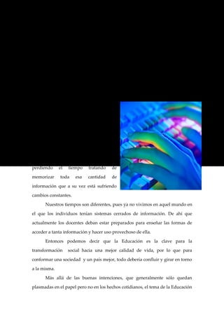Después de esta serie de conjeturas acerca de la Educación surgieron

nuevas estrategias de enseñanza, lo que provocó el paso de desarrollar una

educación centrada en el sujeto que enseña a desarrollar una educación

centrada en el sujeto.

         Todos aquellos cambios como la multiplicación y aparición acelerada y

desenfrenada de nueva información y de nuevos conocimientos, fue la que

impulsó a muchos pensadores y críticos a replantear la manera en la cuál se

estaba enseñando.

         Por ello, actualmente vivimos en

un mundo en donde las escuelas deben

preparar a sus alumnos para que tengan

un buen manejo de gran cantidad de

información           ya     que     es   tanta   la

información a la que podemos tener

acceso     hoy    en        día     que   estaríamos

perdiendo        el        tiempo     tratando    de

memorizar        toda         esa     cantidad    de

información que a su vez está sufriendo

cambios constantes.

         Nuestros tiempos son diferentes, pues ya no vivimos en aquel mundo en

el que los individuos tenían sistemas cerrados de información. De ahí que

actualmente los docentes deban estar preparados para enseñar las formas de

acceder a tanta información y hacer uso provechoso de ella.

         Entonces podemos decir que la Educación es la clave para la

transformación             social hacia una mejor calidad de vida, por lo que para

conformar una sociedad y un país mejor, todo debería confluir y girar en torno

a la misma.

         Más allá de las buenas intenciones, que generalmente sólo quedan

plasmadas en el papel pero no en los hechos cotidianos, el tema de la Educación
 