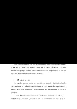 como eje de la transformación social, política y moral aún no está instalado

como prioritario en nuestra sociedad, y sólo a partir de su consideración como

tal, podremos atesorar la esperanza de un futuro mejor para nuestro país y sus

habitantes.


Centrándonos más en la Educación como tal podemos hacer referencia a sus

divisiones internas, existiendo así dos tipos: informal y formal.


     •   La Educación informal

     Esta educación es el proceso que dura toda la vida y por el cual cada

persona adquiere y acumula conocimientos, capacidades, actitudes y

comprensión a través de las experiencias diarias y del contacto con su medio. Se

desarrolla en un ámbito extraescolar, por lo que no existen planes de estudio ni

acreditación directa, ni tampoco es profesional el personal que actúa como

agente educador. No opera con métodos típicamente pedagógicos sino, por

acciones de animación, difusión, estímulo, promoción, etc.

     En general, el cúmulo de educación informal que recibe una persona a lo

largo de toda su vida es enorme.

     Está comprendida en este tipo de información todo lo que uno aprende en

la TV, en la radio y en Internet. Suele ser, a veces, más eficaz que otros

aprendizajes porque aparece como una iniciativa del propio sujeto, o sea que

tiene una base de motivación interna o interés.



     •   Educación formal.

     Es aquella que se realiza en un sistema educativo institucionalizado,

cronológicamente graduado y jerárquicamente estructurado. Cada país tiene un

sistema educativo constituido generalmente por instituciones públicas y

privadas.

     Abarca diferentes niveles de educación: Infantil, Primaria, Secundaria,

Bachillerato y Universidad, o también ciclos de formación media y superior. El
 