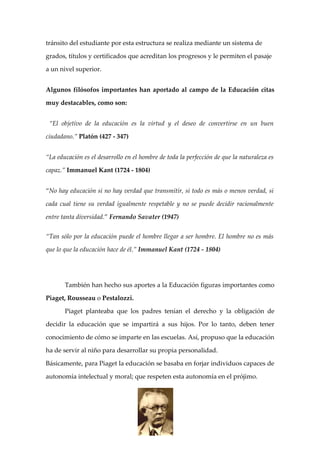 tránsito del estudiante por esta estructura se realiza mediante un sistema de

grados, títulos y certificados que acreditan los progresos y le permiten el pasaje

a un nivel superior.


Algunos filósofos importantes han aportado al campo de la Educación citas

muy destacables, como son:


 “El objetivo de la educación es la virtud y el deseo de convertirse en un buen

ciudadano.” Platón (427 - 347)


“La educación es el desarrollo en el hombre de toda la perfección de que la naturaleza es

capaz.” Immanuel Kant (1724 - 1804)


“No hay educación si no hay verdad que transmitir, si todo es más o menos verdad, si

cada cual tiene su verdad igualmente respetable y no se puede decidir racionalmente

entre tanta diversidad.” Fernando Savater (1947)


“Tan sólo por la educación puede el hombre llegar a ser hombre. El hombre no es más

que lo que la educación hace de él.” Immanuel Kant (1724 - 1804)




       También han hecho sus aportes a la Educación figuras importantes como

Piaget, Rousseau o Pestalozzi.

       Piaget planteaba que los padres tenían el derecho y la obligación de

decidir la educación que se impartirá a sus hijos. Por lo tanto, deben tener

conocimiento de cómo se imparte en las escuelas. Así, propuso que la educación

ha de servir al niño para desarrollar su propia personalidad.

Básicamente, para Piaget la educación se basaba en forjar individuos capaces de

autonomía intelectual y moral; que respeten esta autonomía en el prójimo.
 