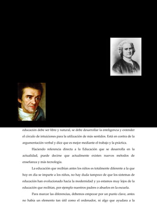 En esta Educación planteada por Piaget hay dos puntos básicos en que se

apoya éticamente para proponerla de forma activa: la educación intelectual y la

educación moral.

      Para Rousseau la educación fue la forma de dominar

al otro y tenía fundamentalmente dos fines: la educación de

las bellas almas y la educación de la chusma.

      Según el francés, el educador debe ser un guía

orientador de los intereses del educado sin que éste se de

cuenta. Así, se conseguía que los niños se educasen de forma

natural.

                   Por último, para Pestalozzi la educación consistía en

                   desarrollar las fuerzas naturales y las capacidades del

                   hombre en formas multifacéticas y armónicas. El educador lo

                   que debe desarrollar y enseñar es a observar y hablar y

                   posteriormente ya centrarse en la enseñanza de formas,

                   números y lenguajes.

      En resumen, de las bases de estos tres autores puede concluirse que la

educación debe ser libre y natural, se debe desarrollar la inteligencia y extender

el círculo de intuiciones para la utilización de más sentidos. Está en contra de la

argumentación verbal y dice que es mejor mediante el trabajo y la práctica.

      Haciendo referencia directa a la Educación que se desarrolla en la

actualidad, puede decirse que actualmente existen nuevos métodos de

enseñanza y más tecnología.

      La educación que recibían antes los niños es totalmente diferente a la que

hoy en día se imparte a los niños, no hay duda tampoco de que los sistemas de

educación han evolucionado hacia la modernidad y ya estamos muy lejos de la

educación que recibían, por ejemplo nuestros padres o abuelos en la escuela.

      Para marcar las diferencias, debemos empezar por un punto clave, antes

no había un elemento tan útil como el ordenador, ni algo que ayudara a la
 