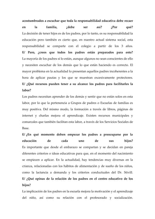 acostumbrados a escuchar que toda la responsabilidad educativa debe recaer

en       la       familia,      ¿debe        ser       así?       ¿Por        qué?

La decisión de tener hijos es de los padres, por lo tanto, es su responsabilidad la

educación pero también es cierto que, en nuestro actual sistema social, esta

responsabilidad se comparte con el colegio a partir de los 3 años.

E/ Pero, ¿crees que todos los padres están preparados para esto?

La mayoría de los padres sí lo están, aunque algunos no sean conscientes de ello

y necesiten escuchar de los demás que lo que están haciendo es correcto. El

mayor problema en la actualidad lo presentan aquellos padres incoherentes a la

hora de aplicar pautas y los que se muestran excesivamente protectores.

E/ ¿Qué recursos pueden tener a su alcance los padres para facilitarles la

labor?

Los padres necesitan aprender de los demás y sentir que no están solos en esta

labor, por lo que la pertenencia a Grupos de padres o Escuelas de familias es

muy positiva. Del mismo modo, la formación a través de libros, páginas de

internet y charlas mejora el aprendizaje. Existen recursos municipales y

comarcales que también facilitan esta labor, a través de los Servicios Sociales de

Base.

E/ ¿En qué momento deben empezar los padres a preocuparse por la

educación         de         cada         uno         de         sus        hijos?

Es importante que desde el embarazo se compartan y se decidan en pareja

diferentes criterios o ideas educativas para que, en el momento del nacimiento

se empiecen a aplicar. En la actualidad, hay tendencias muy diversas en la

crianza, relacionadas con los hábitos de alimentación y de sueño de los niños,

como la lactancia a demanda y los criterios conductuales del Dr. Stivill.

E/ ¿Qué opinas de la relación de los padres en el centro educativo de los

hijos?

La implicación de los padres en la escuela mejora la motivación y el aprendizaje

del niño, así como su relación con el profesorado y socialización.
 