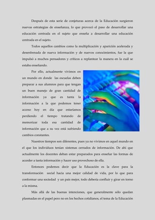 Después de esta serie de conjeturas acerca de la Educación surgieron

nuevas estrategias de enseñanza, lo que provocó el paso de desarrollar una

educación centrada en el sujeto que enseña a desarrollar una educación

centrada en el sujeto.

         Todos aquellos cambios como la multiplicación y aparición acelerada y

desenfrenada de nueva información y de nuevos conocimientos, fue la que

impulsó a muchos pensadores y críticos a replantear la manera en la cuál se

estaba enseñando.

         Por ello, actualmente vivimos en

un mundo en donde las escuelas deben

preparar a sus alumnos para que tengan

un buen manejo de gran cantidad de

información           ya     que     es   tanta   la

información a la que podemos tener

acceso     hoy    en        día     que   estaríamos

perdiendo        el        tiempo     tratando    de

memorizar        toda         esa     cantidad    de

información que a su vez está sufriendo

cambios constantes.

         Nuestros tiempos son diferentes, pues ya no vivimos en aquel mundo en

el que los individuos tenían sistemas cerrados de información. De ahí que

actualmente los docentes deban estar preparados para enseñar las formas de

acceder a tanta información y hacer uso provechoso de ella.

         Entonces podemos decir que la Educación es la clave para la

transformación             social hacia una mejor calidad de vida, por lo que para

conformar una sociedad y un país mejor, todo debería confluir y girar en torno

a la misma.

         Más allá de las buenas intenciones, que generalmente sólo quedan

plasmadas en el papel pero no en los hechos cotidianos, el tema de la Educación
 