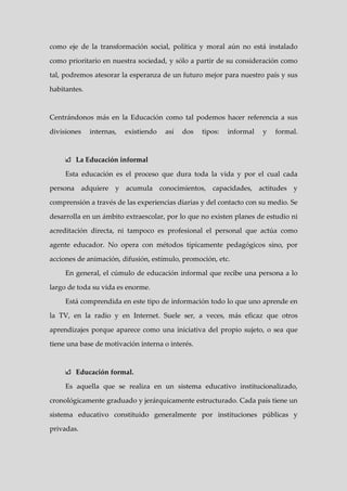 como eje de la transformación social, política y moral aún no está instalado

como prioritario en nuestra sociedad, y sólo a partir de su consideración como

tal, podremos atesorar la esperanza de un futuro mejor para nuestro país y sus

habitantes.



Centrándonos más en la Educación como tal podemos hacer referencia a sus

divisiones    internas,   existiendo   así   dos   tipos:   informal   y   formal.



        La Educación informal

     Esta educación es el proceso que dura toda la vida y por el cual cada

persona adquiere y acumula conocimientos, capacidades, actitudes y

comprensión a través de las experiencias diarias y del contacto con su medio. Se

desarrolla en un ámbito extraescolar, por lo que no existen planes de estudio ni

acreditación directa, ni tampoco es profesional el personal que actúa como

agente educador. No opera con métodos típicamente pedagógicos sino, por

acciones de animación, difusión, estímulo, promoción, etc.

     En general, el cúmulo de educación informal que recibe una persona a lo

largo de toda su vida es enorme.

     Está comprendida en este tipo de información todo lo que uno aprende en

la TV, en la radio y en Internet. Suele ser, a veces, más eficaz que otros

aprendizajes porque aparece como una iniciativa del propio sujeto, o sea que

tiene una base de motivación interna o interés.



        Educación formal.

     Es aquella que se realiza en un sistema educativo institucionalizado,

cronológicamente graduado y jerárquicamente estructurado. Cada país tiene un

sistema educativo constituido generalmente por instituciones públicas y

privadas.
 