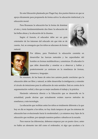 En esta Educación planteada por Piaget hay dos puntos básicos en que se

apoya éticamente para proponerla de forma activa: la educación intelectual y la

educación moral.

      Para Rousseau la educación fue la forma de dominar

al otro y tenía fundamentalmente dos fines: la educación de

las bellas almas y la educación de la chusma.

      Según el francés, el educador debe ser un guía

orientador de los intereses del educado sin que éste se de

cuenta. Así, se conseguía que los niños se educasen de forma

natural.

                   Por último, para Pestalozzi la educación consistía en

                   desarrollar las fuerzas naturales y las capacidades del

                   hombre en formas multifacéticas y armónicas. El educador lo

                   que debe desarrollar y enseñar es a observar y hablar y

                   posteriormente ya centrarse en la enseñanza de formas,

                   números y lenguajes.

      En resumen, de las bases de estos tres autores puede concluirse que la

educación debe ser libre y natural, se debe desarrollar la inteligencia y extender

el círculo de intuiciones para la utilización de más sentidos. Está en contra de la

argumentación verbal y dice que es mejor mediante el trabajo y la práctica.

      Haciendo referencia directa a la Educación que se desarrolla en la

actualidad, puede decirse que actualmente existen nuevos métodos de

enseñanza y más tecnología.

      La educación que recibían antes los niños es totalmente diferente a la que

hoy en día se imparte a los niños, no hay duda tampoco de que los sistemas de

educación han evolucionado hacia la modernidad y ya estamos muy lejos de la

educación que recibían, por ejemplo nuestros padres o abuelos en la escuela.

      Para marcar las diferencias, debemos empezar por un punto clave, antes

no había un elemento tan útil como el ordenador, ni algo que ayudara a la
 