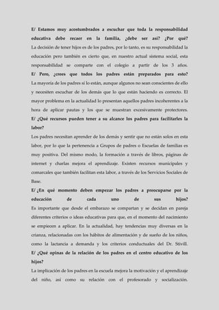 E/ Estamos muy acostumbrados a escuchar que toda la responsabilidad

educativa   debe    recaer   en     la   familia,   ¿debe   ser   así?   ¿Por    qué?

La decisión de tener hijos es de los padres, por lo tanto, es su responsabilidad la

educación pero también es cierto que, en nuestro actual sistema social, esta

responsabilidad se comparte con el colegio a partir de los 3 años.

E/ Pero, ¿crees que todos los padres están preparados para esto?

La mayoría de los padres sí lo están, aunque algunos no sean conscientes de ello

y necesiten escuchar de los demás que lo que están haciendo es correcto. El

mayor problema en la actualidad lo presentan aquellos padres incoherentes a la

hora de aplicar pautas y los que se muestran excesivamente protectores.

E/ ¿Qué recursos pueden tener a su alcance los padres para facilitarles la

labor?

Los padres necesitan aprender de los demás y sentir que no están solos en esta

labor, por lo que la pertenencia a Grupos de padres o Escuelas de familias es

muy positiva. Del mismo modo, la formación a través de libros, páginas de

internet y charlas mejora el aprendizaje. Existen recursos municipales y

comarcales que también facilitan esta labor, a través de los Servicios Sociales de

Base.

E/ ¿En qué momento deben empezar los padres a preocuparse por la

educación          de        cada           uno        de         sus           hijos?

Es importante que desde el embarazo se compartan y se decidan en pareja

diferentes criterios o ideas educativas para que, en el momento del nacimiento

se empiecen a aplicar. En la actualidad, hay tendencias muy diversas en la

crianza, relacionadas con los hábitos de alimentación y de sueño de los niños,

como la lactancia a demanda y los criterios conductuales del Dr. Stivill.

E/ ¿Qué opinas de la relación de los padres en el centro educativo de los

hijos?

La implicación de los padres en la escuela mejora la motivación y el aprendizaje

del niño, así como su relación con el profesorado y socialización.
 