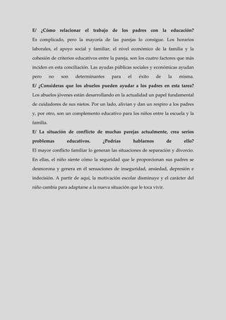 E/ ¿Cómo relacionar el trabajo de los padres con la educación?

Es complicado, pero la mayoría de las parejas lo consigue. Los horarios

laborales, el apoyo social y familiar, el nivel económico de la familia y la

cohesión de criterios educativos entre la pareja, son los cuatro factores que más

inciden en esta conciliación. Las ayudas públicas sociales y económicas ayudan

pero       no   son   determinantes    para     el     éxito     de   la   misma.

E/ ¿Consideras que los abuelos pueden ayudar a los padres en esta tarea?

Los abuelos jóvenes están desarrollando en la actualidad un papel fundamental

de cuidadores de sus nietos. Por un lado, alivian y dan un respiro a los padres

y, por otro, son un complemento educativo para los niños entre la escuela y la

familia.

E/ La situación de conflicto de muchas parejas actualmente, crea serios

problemas         educativos.      ¿Podrías          hablarnos        de    ello?

El mayor conflicto familiar lo generan las situaciones de separación y divorcio.

En ellas, el niño siente cómo la seguridad que le proporcionan sus padres se

desmorona y genera en él sensaciones de inseguridad, ansiedad, depresión e

indecisión. A partir de aquí, la motivación escolar disminuye y el carácter del

niño cambia para adaptarse a la nueva situación que le toca vivir.
 