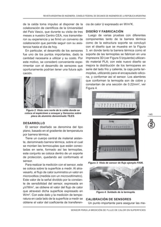 REVISTAARGENTINA DE INGENIERÍA. CONSEJO FEDERAL DE DECANOS DE INGENIERÍA DE LA REPÚBLICAARGENTINA
145
de la celda toma impulso al disponer de la
del País Vasco, que durante su visita de tres
meses a nuestro Centro CEA, nos transmitie-
colaboración que permite seguir con su asis-
tencia hasta el día de hoy.
En particular, el desarrollo de los sensores
fue uno de los puntos importantes, dado la
cantidad necesaria a utilizar y su costo. Por
este motivo, se consideró conveniente expe-
rimentar con el desarrollo de sensores que
oportunamente podrían tener una futura apli-
cación.
Figura 2: Vista cara norte de la celda donde se
coloca el espécimen a ensayar y Sensores sobre
placa de aluminio denominado TILES.
DESARROLLO
El sensor diseñado se denomina del tipo
plano, basado en el gradiente de temperatura
por barrera térmica.
Tiene un cuerpo central de material aislan-
te, denominado barrera térmica, sobre el cual
se montan las termocuplas que están conec-
tadas en serie, formado así las termopilas,
este conjunto se coloca dentro de un soporte
de protección, quedando así conformado el
sensor.
Para realizar la medición con el sensor, este
-
microvoltios (medida con un microvoltímetro).
Este valor de la señal dividido por la constan-
te de sensibilidad del sensor, expresada en
µV/Wm2
W/m2
. Con este dato y la medición de tempe-
-
cia de calor U expresado en W/m2
K.
DISEÑO Y FABRICACIÓN
Luego de varias pruebas con diferentes
componentes tanto de la barrera térmica
como de la estructura soporte se concluyó
con el diseño que se muestra en la Figura
3, en donde tanto la barrera térmica como el
soporte de las termopilas se fabrican en una
impresora 3D (ver Figura 5 Izquierda) utilizan-
do material PLA; con este nuevo diseño se
mejora la distribución de los termopares en
serie del lado frio y caliente, la caja porta ter-
mopilas, utilizando para el encapsulado silico-
na, y conformar así el sensor. Los alambres
que conforman la termopila son de cobre y
constantan de una sección de 0.22mm2
, ver
Figura 4.
Figura 4: Soldado de la termopila.
CALIBRACIÓN DE SENSORES
Un punto importante para asegurar las me-
SENSOR PARA LA MEDICIÓN DE FLUJO DE CALOR EN SUPERFICIES
 