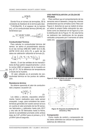 148
REVISTAARGENTINA DE INGENIERÍA - AÑO 7 - VOLUMEN 13 - MAYO DE 2019
N*Sb*
K
F=
(1)
Donde N es el número de termopilas, Sb la
constante de Seebeck de la termocupla (tipo
[m], y K la conductividad térmica [W/mK] ob-
teniéndose que:
F=
12 * 40.69 * 0.002
0.13
= 7.512
V
Wm
-2
Conductividad Térmica
Para calcular la conductividad térmica del
sensor, se aplica el procedimiento descrip-
to en las normas UNE-EN 12667 (8.2.3) [6],
ASTM C518 (8.2) (8.5) [7], a partir de los
datos de calibración utilizando la formula (2).
W
mK
=
S1 1 2 2* E + S * E
2
L
T
(2)
Siendo , E son las señales de los transduc-
la norma UNE) el espesor de la muestra en
a través de la muestra.
El valor utilizado es el promedio de con-
ductividad térmica en los puntos de calibra-
ción.
Resistencia térmica
Se obtiene operando el valor de conductivi-
dad y espesor, ecuación (3)
Rt
m
2
k
W
=
L
(3)
Los datos y cálculos, expuestos anterior-
mente, fueron realizados para cada sensor
ensayado. Luego, para considerar las carac-
terísticas generales de nuestro sensor se tuvo
en cuenta el valor promedio de los 50 senso-
res fabricados y calibrados hasta julio 2017
y otro lote de 50 fabricados hasta la fecha,
siendo la sensibilidad promedio entre ambos
lotes de 5,97 µV/Wm2
para el primero y 6,12
µV/Wm2
para el segundo.
USO PARTICULAR EN LA CELDA DE
PRUEBA
sensores sea el deseado y tenga las mismas
prestaciones que los armados como Tiles (ver
Figura 2, derecha) es que se realizó el ensa-
yo sobre la propia Celda colocando los sen-
sores como se observan en la Figura 9 y con
la distribución de la Figura 10. De esta forma
se realizaron las mediciones de los grupos
verticales compuesto por 5 sensores en serie
cada uno.
Figura 9: Vista de interior de celda con sensores de
Figura 10: Esquema de distribución de
sensores y Tiles.
Comparación
Como medio de control y comparación de
los datos obtenidos se colocan los siguientes
sistemas de referencia:
ODOBEZ. GARCIA EBBENS. SOLDATTI. GODOY. TADDEI.
 