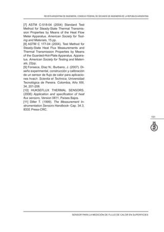 REVISTAARGENTINA DE INGENIERÍA. CONSEJO FEDERAL DE DECANOS DE INGENIERÍA DE LA REPÚBLICAARGENTINA
151
[7] ASTM C-518-04 (2004) Standard Test
Method for Steady-State Thermal Transmis-
sion Properties by Means of the Heat Flow
Meter Apparatus. American Society for Test-
ing and Materials, 15 pp.
[8] ASTM C 177-04 (2004). Test Method for
Steady-State Heat Flux Measurements and
Thermal Transmission Properties by Means
of the Guarded-Hot-Plate Apparatus. Appara-
tus. American Society for Testing and Materi-
als, 22pp.
[9] Fonseca, Díaz N.; Burbano, J. (2007). Di-
seño experimental, construcción y calibración
-
nes hvac/r. Scientia et Technica, Universidad
Tecnológica de Pereira. Colombia, Año XIII,
34, 201-206
[10] HUKSEFLUX THERMAL SENSORS.
(2006)
, Version 0811. Países Bajos.
[11] Diller T. (1999). The Measurement In-
strumentation Sensors Handbook- Cap. 34.3,
IEEE Press-CRC.
SENSOR PARA LA MEDICIÓN DE FLUJO DE CALOR EN SUPERFICIES
 