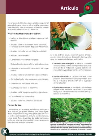 11
Congreso Internacional de Investigación en Rehabilitación Del 21 al 24 de Noviembre del 2023
X
Artículo
y la ansiedad, el Cedrón es un aliado excepcional
que vale la pena conocer. ¡Acompáñanos en este
viaje herbal y descubre cómo el Cedrón puede
marcar la diferencia en tu bienestar!
Propiedades Medicinales Del Cedrón:
• Mejora la digestión y ayuda en casos de indi-
gestión.
• Ayuda a tratar la diarrea en niños y adultos.
• Favorece la eliminación de gases intestinales.
• Ayuda a controlar los nervios y la ansiedad.
• Ayuda a bajar de peso.
• Controla las reacciones alérgicas.
• Reduce la inﬂamación e hinchazón abdominal.
• Favorece la eliminación de toxinas del orga-
nismo.
• Ayuda a tratar el síndrome de colon irritable.
• Controla el dolor y los espasmos estomacales.
• Evita que las heridas se infecten.
• Es eﬁcaz para tratar el insomnio.
• Ayuda a tratar jaquecas y dolores de cabeza.
• Controla dolores reumáticos.
• Ayuda a tratar los síntomas del estrés.
Formas De Uso
La infusión o té de cedrón es la forma de ingesta
más popular, ya que es efectiva y de sabor agra-
dable. Pero también hay otros productos en base
al cedrón como jabones, tintura, aceite esencial,
entre otros. Tiene la ventaja de poder ser usado
en forma interna, pero también externa según la
afección que se quiera resolver.
El té de cedrón, es una infusión que se prepara
con las hojas de la planta de cedrón. Es muy valo-
rada por sus propiedades medicinales:
• Sistema inmunológico: el cedrón contiene
antioxidantes y otros compuestos que pue-
den ayudar a fortalecer nuestro sistema in-
munológico y proteger contra enfermedades.
• Antiinflamatorio: el cedrón contiene com-
puestos antiinflamatorios que pueden ayu-
dar a reducir la inflamación en el cuerpo y
aliviar el dolor.
• Ayuda para dormir: la planta de cedrón tiene
propiedades sedantes naturales, lo que pue-
de ayudar a mejorar la calidad del sueño y a
reducir el insomnio.
El té de cedrón es seguro para la mayoría de las personas, en algu-
nos casos las personas lo consumen con ciertos medicamentos,no
obstante, estos pueden causar efectos secundarios. Si tienes alguna
enfermedad o estas tomando medicamentos, es recomendable que
consultes con un profesional de la salud antes de comensar a tomarlo.
 