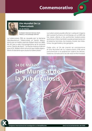 13
Congreso Internacional de Investigación en Rehabilitación Del 21 al 24 de Noviembre del 2023
X
Conmemorativo
Día Mundial De La
Tuberculosis
24 de Marzo
Dr.Robert Heinrich Herman Koch
Médico y microbiólogo alemán
La tuberculosis (TB) es causada por la bacteria
Mycobacterium Tuberculosis un bacilo descu-
bierto por el médico alemán Robert Koch en 1882,
de ahí que a este microorganismo se le conozca
como “bacilo de Koch”. “La fecha marca el día en
que el Dr. Robert Koch anunció que había descu-
bierto la bacteria que causa la tuberculosis.”
La tuberculosis puede afectar cualquier órgano
del cuerpo humano; sin embargo, en un 85% de
los casos, afecta a los pulmones (tuberculosis
pulmonar.) Pero también puede presentarse en
el sistema nervioso, los huesos, la piel, los intes-
tinos, los genitales y los ganglios.
Cada año, el 24 de marzo se conmemora
el Día Mundial de la Tuberculosis (TB) para
concientizar a la población sobre las devas-
tadoras consecuencias de esta enfermedad.
 