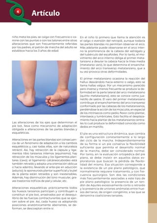 4
Artículo
niño meta los pies, se caiga con frecuencia o ca-
mine con las puntas o con los talones entre otras
alteraciones que son frecuentemente referidas
por los padres, el patrón de marcha del adulto se
establece hacia los 3 años de edad.
Las alteraciones de los ejes que determinan el
pie bot, lleva como mecanismo de adaptación
obligada a alteraciones de las partes blandas y
esqueléticas.
Alteraciones en las partes blandas son consecuen-
cia de un fenómeno de adaptación a los cambios
esqueléticos y, casi todas ellas, son de naturaleza
retráctil. Así, hay retracción de la cápsula y liga-
mentos tibio tarsianos internos (equinismo); hay
retracción de los músculos y los ligamentos plan-
tares (cavo); el ligamento calcáneocuboídeo está
también retraído y adopta una orientación oblicua
o hacia adentro, llevando al ante-pie en aducción
(aducto); la aponeurosis plantar superﬁcial y la piel
de la planta están retraídos y son inextensibles.
Además, hay disminución del tono muscular, gra-
ves trastornos tróﬁcos de piel y celular, etc.
Alteraciones esqueléticas: prácticamente todos
los huesos tarsianos participan y contribuyen a
constituir el pie bot, arrastrados por el desequi-
librio de las fuerzas contracturantes que se ejer-
cen sobre el pie. Así, cada hueso va adoptando
posiciones anatómicamente aberrantes, se de-
forman, se descoaptan entre sí.
En el niño lo primero que llama la atención es
el valgo o eversión del retropié, aunque todavía
las partes blandas no permitan observar el arco.
Más adelante puede observarse en el arco inter-
no la prominencia de la cabeza del astrágalo y
del tubérculo del escafoides. Por lo tanto, el mo-
vimiento del arco interno obliga al primer meta-
tarsiano a desviar la cabeza hacia la línea media
(metatarso varo), lo que determina el ensancha-
miento del arco transverso metatarsiano, que a
su vez provoca otras deformidades.
El primer metatarsiano ocasiona la reacción del
hallux desviándolo hacia externo o valgo, esto se
llama hallas valgus. Por un mecanismo parecido
pero inverso y menos frecuente se produce la de-
formidad en la parte lateral del arco metatarsiano
(quinto metatarsiano), esto se conoce como jua-
netillo de sastre. El varo del primer metatarsiano
contribuye al ensanchamiento del arco transverso
conformado por las cabezas de los metatarsianos,
perdiéndose la acción de los músculos, en especial
de los intrínsecos como pedio, ﬂexor corto plantar,
interóseos y lumbricales. Esto facilita el desplaza-
miento hacia plantar de los metatarsianos centra-
les lo cual produce la deformidad conocida como
dedos en martillo.
El pie es una estructura dinámica, que cambia
de configuración constantemente a lo largo
del ciclo de la marcha. Independientemente
de su forma si un pie conserva la flexibilidad
suficiente que permita el desarrollo normal
de la marcha, debe ser considerado normal.
Por tanto, en la evaluación ortopédica del pie
plano, se debe insistir en aquellos datos ex-
ploratorios que buscan la pérdida de flexibi-
lidad del mismo. Esa situación corresponde a
la existencia de un pie plano patológico, que
normalmente requiere tratamiento, y con fre-
cuencia quirúrgico. Son dos las condiciones
más frecuentemente asociadas a este tipo de
pie plano patológico: la presencia de un ten-
dón de Aquiles excesivamente corto o retraído
y la presencia de uniones anómalas entre hue-
sos del tarso, de origen congénito, a las que se
denomina coaliciones tarsales.
 
