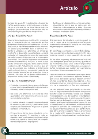 7
Congreso Internacional de Investigación en Rehabilitación Del 21 al 24 de Noviembre del 2023
X
Artículo
llamado de grado IV, ya detectable a la edad de
2 años, que siempre es sintomático, con una des-
viación importante del pie y que, descartado una
patología general de base, el ortopedista hará es-
tudio radiológico y se tratará con plantillas.
¿Por Qué Tratar El Pie Plano?
Realmente no existe una justiﬁcación verdadera
para el tratamiento del pie plano, en los adultos
que presentan éste (aproximadamente 15% de la
población) el tratamiento se realiza sólo en aque-
llos casos que presentan dolor al caminar me-
diante la utilización de plantillas, sin embargo,
en el niño el desarrollo natural del pie corregirá
el pie plano independientemente del uso o no de
tratamiento ortopédico. Aunque el tratamiento
"correctivo" con zapatos o aparatos ortopédicos
no ofrece un beneﬁcio real para el niño, puede
ayudar a mejorar la angustia de los padres frente
a esta situación. Actualmente sabemos que en
el pie plano rígido está indicado el tratamiento
médico y/o quirúrgico y en aquellos casos de pie
plano blando "severos" en los que exista dolor al
caminar, los casos de pie plano blando leves o
moderados no requieren tratamiento.
¿Por Qué No Tratar El Pie Plano?
• El pie plano no es problema severo ni discapa-
citante, por lo que el beneﬁcio de dar un tra-
tamiento no está bien justiﬁcado.
• No existe una diferencia real entre los niños
que reciben o no tratamiento en cuanto al de-
sarrollo del arco del pie.
• El uso de zapatos ortopédicos generalmente
es incómodo para el niño y como hemos visto,
no produce un desarrollo mejor que el que se
realiza de forma natural.
• El tratamiento del pie plano blando no es "co-
rrectivo" y su único ﬁn es evitar el dolor en
aquellos casos que lo presenten, sin embargo,
el dolor de pies en el niño puede ser indepen-
diente del problema de pie plano.
• Existe una predisposición genética para el pie
plano blando por lo que los padres con pie
plano son más propensos a tener hijos con
arco menos marcado, el tratamiento sólo está
indicado en caso de dolor.
Tratamiento Del Pie Plano
El tratamiento del pie plano es controversial, ya
que la mayor parte de los médicos preﬁeren un
tratamiento conservador, aunque sus resultados
hayan sido poco beneﬁciosos.
En los niños pequeños (menores de 3 años) algu-
nos autores indican las taloneras de Helfet para
tratar de corregir el valgo o eversión del retropié.
En los niños mayores y adolescentes se indica el
uso de soportes plantares (plantillas) que tratan
de modelar los arcos, sobre todo el longitudinal
interno y el transverso metatarsiano, agregando
cuñas correctivas que pueden ser supinadoras
posteriores y/o pronadoras anteriores.
Otros aconsejan el tratamiento quirúrgico de los
pies ﬂáccidos considerando razones estéticas,
por causas dolorosas o porque desean prevenir
efectos secundarios. Según las razones se han
propuesto diversas intervenciones, aunque por
otra parte ninguna ha conformado totalmente.
De las intervenciones propuestas se encuen-
tran las de partes blandas donde se incluyen las
transferencias tendinosas y óseas con osteoto-
mías (especialmente del calcáneo evitando la ar-
trodesis hasta pasada la adolescencia). En cam-
bio, la mayoría de los autores aconsejan el trata-
miento quirúrgico del pie contracturado. Ya sea
la resección de las barras óseas, malformaciones
congénitas por falta de coalescencia y que son
las causas más frecuentes de pies contractura-
dos. Otros preﬁeren esperar hasta la proximidad
de la maduración esquelética para hacer la ar-
trodesis triple (subastragalina y mediotarsiana).
 