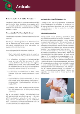 8
Artículo
Tratamiento Grado IV del Pie Plano Laxo
Se detecta a los dos años; es siempre sintomáti-
co; el médico debe descartar otras causas; la RX
muestra alteración del hueso de apoyo: astrágalo.
Se trata con plantillas; los casos severos pueden
requerir cirugía.
Pronóstico Del Pie Plano Rígido (Duro)
Depende fundamentalmente de tres circuns-
tancias:
Del mayor o menor grado de las deformaciones;
de la magnitud de retracciones de las partes
blandas; y, principalmente, de la precocidad con
que se inicia el tratamiento.
Son concluyentes las siguientes premisas:
• El pie no tratado precozmente se hace irre-
ductible rápidamente y en forma irreversible.
• La posibilidad de reducción ortopédica per-
fecta termina a las dos semanas de recién
nacido. En forma ocasional pueden lograrse
buenas reducciones hasta los 12 meses, pero
las posibilidades de fracaso son directamente
proporcionales al retraso de la reducción.
• La dificultad en la reducción se debe a la re-
tracción muscular, de los ligamentos y de la
piel.
• Si estos obstáculos son removidos, la reduc-
ción puede llegar a ser posible hasta los 2 a 3
años de edad. Pasado este plazo, la lesión es
irreductible.
• Pasados los 4 años, la reducción es imposi-
ble, por la existencia de deformaciones del
esqueleto.
Así, el tratamiento debiera iniciarse dentro de
los primeros días de recién nacido. Es de muy
difícil realización y la tendencia a la recidiva es
muy elevada. Ello determina que el control clí-
nico y radiográfico debe mantenerse hasta el
fin del crecimiento (18 a 20 años).
Las bases del tratamiento están en:
Conseguir una reducción perfecta, conﬁrmada
radiográﬁcamente, y conseguir la estabilización
de las correcciones obtenidas por tanto tiempo
cuanto demoren en ﬁjar su ubicación normal en
forma deﬁnitiva.
Métodos Ortopédicos
Manipulación suave, precoz y correctiva. Esta
segunda manipulación se realiza en forma pau-
latina con maniobras manuales y muy suaves,
consiguiendo la corrección del cavo, el varo y la
supinación. Corregido el ante pie, se actúa sobre
el retropie, corrigiendo la desviación del calcáneo.
Las maniobras manuales se van repitiendo todos
los días, o una a dos veces a la semana, sin inte-
rrupción. Cada sesión de maniobras va seguida
de control radiográﬁco y yeso, que ﬁja la posición
conseguida. En la próxima sesión, se parte desde
el punto de corrección ya conseguido y así, en for-
ma sucesiva, se va logrando la corrección y estabi-
lización de cada una de las deformaciones del pie.
Esta etapa de las correcciones sucesivas, seguidas
de yeso, puede extenderse hasta los 4 a 6 meses y,
en cada ocasión de cambio de yeso, la reducción
conseguida debe ser comprobada con radiogra-
fías de control. Posteriormente los controles clí-
nicos y radiográﬁcos son periódicos y deben ser
repetidos por años, hasta el ﬁn del período del
crecimiento.
 