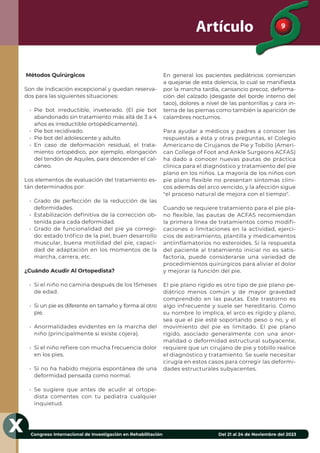 9
Congreso Internacional de Investigación en Rehabilitación Del 21 al 24 de Noviembre del 2023
X
Artículo
Métodos Quirúrgicos
Son de indicación excepcional y quedan reserva-
dos para las siguientes situaciones:
• Pie bot irreductible, inveterado. (El pie bot
abandonado sin tratamiento más allá de 3 a 4
años es irreductible ortopédicamente).
• Pie bot recidivado.
• Pie bot del adolescente y adulto.
• En caso de deformación residual, el trata-
miento ortopédico, por ejemplo, elongación
del tendón de Aquiles, para descender el cal-
cáneo.
Los elementos de evaluación del tratamiento es-
tán determinados por:
• Grado de perfección de la reducción de las
deformidades.
• Estabilización deﬁnitiva de la corrección ob-
tenida para cada deformidad.
• Grado de funcionalidad del pie ya corregi-
do: estado trófico de la piel, buen desarrollo
muscular, buena motilidad del pie, capaci-
dad de adaptación en los momentos de la
marcha, carrera, etc.
¿Cuándo Acudir Al Ortopedista?
• Si el niño no camina después de los 15meses
de edad.
• Si un pie es diferente en tamaño y forma al otro
pie.
• Anormalidades evidentes en la marcha del
niño (principalmente si existe cojera).
• Si el niño reﬁere con mucha frecuencia dolor
en los pies.
• Si no ha habido mejoría espontánea de una
deformidad pensada como normal.
• Se sugiere que antes de acudir al ortope-
dista comentes con tu pediatra cualquier
inquietud.
En general los pacientes pediátricos comienzan
a quejarse de esta dolencia, lo cual se maniﬁesta
por la marcha tardía, cansancio precoz, deforma-
ción del calzado (desgaste del borde interno del
taco), dolores a nivel de las pantorrillas y cara in-
terna de las piernas como también la aparición de
calambres nocturnos.
Para ayudar a médicos y padres a conocer las
respuestas a ésta y otras preguntas, el Colegio
Americano de Cirujanos de Pie y Tobillo (Ameri-
can College of Foot and Ankle Surgeons ACFAS)
ha dado a conocer nuevas pautas de práctica
clínica para el diagnóstico y tratamiento del pie
plano en los niños. La mayoría de los niños con
pie plano flexible no presentan síntomas clíni-
cos además del arco vencido, y la afección sigue
"el proceso natural de mejora con el tiempo".
Cuando se requiere tratamiento para el pie pla-
no flexible, las pautas de ACFAS recomiendan
la primera línea de tratamientos como modifi-
caciones o limitaciones en la actividad, ejerci-
cios de estiramiento, plantilla y medicamentos
antiinflamatorios no esteroides. Si la respuesta
del paciente al tratamiento inicial no es satis-
factoria, puede considerarse una variedad de
procedimientos quirúrgicos para aliviar el dolor
y mejorar la función del pie.
El pie plano rígido es otro tipo de pie plano pe-
diátrico menos común y de mayor gravedad
comprendido en las pautas. Este trastorno es
algo infrecuente y suele ser hereditario. Como
su nombre lo implica, el arco es rígido y plano,
sea que el pie esté soportando peso o no, y el
movimiento del pie es limitado. El pie plano
rígido, asociado generalmente con una anor-
malidad o deformidad estructural subyacente,
requiere que un cirujano de pie y tobillo realice
el diagnóstico y tratamiento. Se suele necesitar
cirugía en estos casos para corregir las deformi-
dades estructurales subyacentes.
 