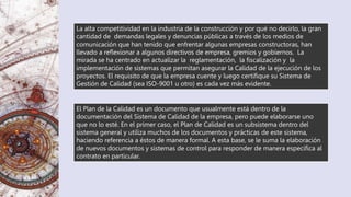 El Plan de la Calidad es un documento que usualmente está dentro de la
documentación del Sistema de Calidad de la empresa, pero puede elaborarse uno
que no lo esté. En el primer caso, el Plan de Calidad es un subsistema dentro del
sistema general y utiliza muchos de los documentos y prácticas de este sistema,
haciendo referencia a éstos de manera formal. A esta base, se le suma la elaboración
de nuevos documentos y sistemas de control para responder de manera específica al
contrato en particular.
La alta competitividad en la industria de la construcción y por qué no decirlo, la gran
cantidad de demandas legales y denuncias públicas a través de los medios de
comunicación que han tenido que enfrentar algunas empresas constructoras, han
llevado a reflexionar a algunos directivos de empresa, gremios y gobiernos. La
mirada se ha centrado en actualizar la reglamentación, la fiscalización y la
implementación de sistemas que permitan asegurar la Calidad de la ejecución de los
proyectos. El requisito de que la empresa cuente y luego certifique su Sistema de
Gestión de Calidad (sea ISO-9001 u otro) es cada vez más evidente.
 