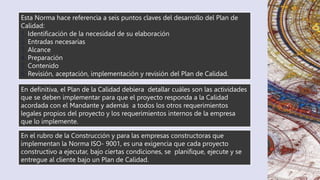 En definitiva, el Plan de la Calidad debiera detallar cuáles son las actividades
que se deben implementar para que el proyecto responda a la Calidad
acordada con el Mandante y además a todos los otros requerimientos
legales propios del proyecto y los requerimientos internos de la empresa
que lo implemente.
Esta Norma hace referencia a seis puntos claves del desarrollo del Plan de
Calidad:
1. Identificación de la necesidad de su elaboración
2. Entradas necesarias
3. Alcance
4. Preparación
5. Contenido
6. Revisión, aceptación, implementación y revisión del Plan de Calidad.
En el rubro de la Construcción y para las empresas constructoras que
implementan la Norma ISO- 9001, es una exigencia que cada proyecto
constructivo a ejecutar, bajo ciertas condiciones, se planifique, ejecute y se
entregue al cliente bajo un Plan de Calidad.
 