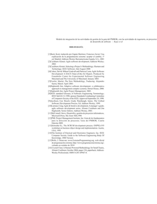 Modelo de integración de las actividades de gestión de la guía del PMBOK, con las actividades de ingeniería, en proyectos
de desarrollo de software – Rojas et ál
BIBLIOGRAFÍA
[1]Beck, Kent; traducido por Zapata Martínez, Francisco Javier, Una
explicación de la programación extrema: aceptar el cambio, 1ª
ed, Madrid; Addison-Wesley Iberoamericana España, S.A., 2001
[2]Cockburn Alistair; Agile software development; Addison-Wesley;
2002.
[3]CockburnAlistair; Selecting a Project’s Methodology; Humans and
Technology; IEEE Software; July/August 2000
[4]Cohen, David; Mikael Lindvall and Patricia Costa;Agile Software
Development A DACS State-of-the-Art Report, Produced by
Fraunhofer Center for Experimental Software Engineering
Maryland and The University of Maryland; January 2003.
[5]Fowler, Martin; The New Methodology; Traducing: Alejandro
Sierra, March /April 2003.
[6]Highsmith Jim; Adaptive software development: a collaborative
approach to management complex systems; Dorset House, 2000.
[7]Highsmith Jim; Agile Project Management; 2003.
[8]IEEE standard Glossary of Software Engineering Terminology;
IEEE Std 610.12-1990; sponsor Standards Coodinating Committee
of Computers Society of the IEEE;Approved September 28, 1990.
[9]Jacobson, Ivar. Booch, Grady. Rumbaugh, James. The Unified
Software Development Process, Ed. Addison Wesley, 1999.
[10]Larman, Craig;Agile & Iterative development,Amanager´s guide;
agile software development series, Alistair Cockburn and Jim
Highsmith, Series Editors; Addison Wesley, 2003.
[11]McConnell Steve, Desarrollo y gestión de proyectos informáticos,
Microsoft Press, Mc Graw Hill,1996
[12]PMI. Project Management Institute, Inc. Guía de los fundamentos
para la dirección de proyectos. Guía del PMBOK. Cuarta
Edición.2009.
[13]Schwaber K.; The SCRUM development process; OOPSLA’95
workshop on business object design and implementation.Austin,
USA, 1995
[14]The Institute of Electical and Electronics Engineers, Inc. IEEE
Computer Society. Guide to the Software Engineering Body Of
Knowledge. 2004 Version.
[15]Wells, J. Donovan; www.ExtremeProgramming.org, web oficial
de programación extrema; http://www.programacionextrema.org/;
visitado en octubre de 2010
[16] Crystal Clear,AHuman-Powered Methodology for Small Teams,
Alistair Cockburn, October 2004, pages 336, paperback,Addison-
Wesley Professional, ISBN 0-201-69947-8.
 