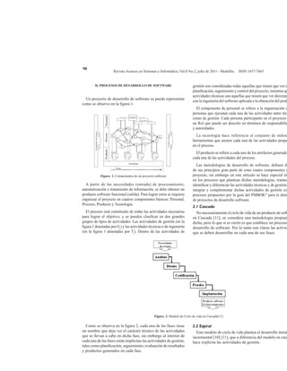 Revista Avances en Sistemas e Informática, Vol.8 No.2, julio de 2011 - Medellín. ISSN 1657-7663
98
II. PROCESOS DE DESARROLLO DE SOFTWARE
Un proyecto de desarrollo de software se puede representar
como se observa en la figura 1:
Figura 1. Componentes de un proyecto software
A partir de las necesidades (entrada) de procesamiento,
automatización o tratamiento de información, se debe obtener un
producto software funcional (salida). Para lograr estos se requiere
organizar el proyecto en cuatros componentes básicos: Personal,
Proceso, Producto y Tecnología.
El proceso está constituido de todas las actividades necesarias
para lograr el objetivo, y se pueden clasificar en dos grandes
grupos de tipos de actividades: Las actividades de gestión (en la
figura 1 denotadas por Gi
) y las actividades técnicas o de ingeniería
(en la figura 1 denotadas por Ti
). Dentro de las actividades de
gestión son consideradas todas aquellas que tienen que ver c
planificación, seguimiento y control del proyecto, mientras qu
actividades técnicas son aquellas que tienen que ver directam
con la ingeniería del software aplicada a la obtención del prod
El componente de personal se refiere a la organización d
personas que ejecutan cada una de las actividades tanto técn
como de gestión. Cada persona participante en el proyecto
un Rol que puede ser descrito en términos de responsabilid
y autoridades.
La tecnología hace referencia al conjunto de métod
herramientas que asisten cada una de las actividades propu
en el proceso.
El producto se refiere a cada uno de los artefactos generado
cada una de las actividades del proceso.
Las metodologías de desarrollo de software, definen de
de sus principios gran parte de estas cuatro componentes d
proyecto, sin embargo en este artículo se hace especial én
en los procesos que plantean dichas metodologías, tratand
identificar y diferenciar las actividades técnicas y de gestión,
integrar y complementar dichas actividades de gestión co
procesos propuestos por la guía del PMBOK®
para la direc
de proyectos de desarrollo software.
2.1 Cascada
No necesariamente el ciclo de vida de un producto de soft
en Cascada [11], se considera una metodología propiam
dicha, pero lo que si es cierto es que establece un proceso
desarrollo de software. Por lo tanto son claras las activid
que se deben desarrollar en cada una de sus fases.
Figura 2. Modelo de Ciclo de vida en Cascada[11]
Como se observa en la figura 2, cada una de las fases tiene
un nombre que deja ver el carácter técnico de las actividades
que se llevan a cabo en dicha fase, sin embargo al interior de
cada una de las fases están implícitas las actividades de gestión,
tales como planificación, seguimiento, evaluación de resultados
y productos generados en cada fase.
2.2 Espiral
Este modelo de ciclo de vida plantea el desarrollo iterat
incremental [10] [11], que a diferencia del modelo en casc
hace explícita las actividades de gestión.
 