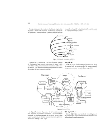Revista Avances en Sistemas e Informática, Vol.8 No.2, julio de 2011 - Medellín. ISSN 1657-7663
100
Estas practicas, también pueden ser clasificadas en prácticas
de gestión y practicas de ingeniería, resaltando en este articulo
las propias de la gestión como son: Trabajo de máximo 40 horas
semanales, el juego de la planificación y la rotación de pers
en la programación por parejas.
Figura 7. El Juego de Planificación en XP[15]
Dentro de las 14 practicas de XP[15], se encuentra el Juego
de planificación, que como se muestra en la figura 7, esta
actividad se realiza permanentemente en cada uno de los ciclos
del proceso. Esto implica el desarrollo y seguimiento de planes
de entregas, de iteraciones, y de pruebas.
2.5 SCRUM
SCRUM [13] es una metodología para dirección de equ
de trabajo, por lo que gran parte de las actividades
componen su proceso son actividades de gestión.
Figura 8. Proceso SCRUM
La figura 8 muestra el proceso de Scrum interpretado
para proyectos de desarrollo de software. Las actividades se
organizan en tres fases llamadas de pre-juego, juego y post-
juego. Las actividades técnicas se encuentran principalmente
en las fases de Juego y post-juego
2.6 Crystal Clear
Cristal [2][3][4] es una familia de metodologías, cre
bajo el principio de que diferentes tipos de proyectos requi
diferentes procesos de desarrollo.
 