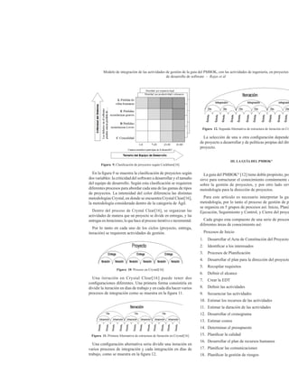 Modelo de integración de las actividades de gestión de la guía del PMBOK, con las actividades de ingeniería, en proyectos
de desarrollo de software – Rojas et ál
Figura 9. Clasificación de proyectos según Cockburn[16]
En la figura 9 se muestra la clasificación de proyectos según
dos variables: la criticidad del software a desarrollar y el tamaño
del equipo de desarrollo. Según esta clasificación se requieren
diferentes procesos para abordar cada una de las gamas de tipos
de proyectos. La intensidad del color diferencia las distintas
metodologías Crystal, en donde se encuentra Crystal Clear[16],
la metodología considerada dentro de la categoría de Ágil.
Dentro del proceso de Crystal Clear[16], se organizan las
actividades de manera que un proyecto se divide en entregas, y las
entregas en iteraciones, lo que hace al proceso iterativo e incremental.
Por lo tanto en cada uno de los ciclos (proyecto, entrega,
iteración) se requieren actividades de gestión.
Figura 10. Proceso en Crystal[16]
Una iteración en Crystal Clear[16] puede tener dos
configuraciones diferentes. Una primera forma consistiría en
dividir la iteración en días de trabajo y en cada día hacer varios
procesos de integración como se muestra en la figura 11.
Figura 11. Primera Alternativa de estructura de Iteración en Crystal[16]
Una configuración alternativa seria dividir una iteración en
varios procesos de integración y cada integración en días de
trabajo, como se muestra en la figura 12.
Figura 12. Segunda Alternativa de estructura de iteración en Cry
La selección de una u otra configuración depende
de proyecto a desarrollar y de políticas propias del dire
proyecto.
III. LA GUÍA DEL PMBOK®
La guía del PMBOK®
[12] tiene doble propósito, por
sirve para estructurar el conocimiento comúnmente a
sobre la gestión de proyectos, y por otro lado sirv
metodología para la dirección de proyectos.
Para este artículo es necesario interpretar la guí
metodología, por lo tanto el proceso de gestión de pr
se organiza en 5 grupos de procesos así: Inicio, Planifi
Ejecución, Seguimiento y Control, y Cierre del proye
Cada grupo esta compuesto de una serie de proceso
diferentes áreas de conocimiento así:
Procesos de Inicio
1.	 Desarrollar el Acta de Constitución del Proyecto
2.	 Identificar a los interesados
3.	 Procesos de Planificación
4.	 Desarrollar el plan para la dirección del proyecto
5.	 Recopilar requisitos
6.	 Definir el alcance
7.	 Crear la EDT
8.	 Definir las actividades
9.	 Secuenciar las actividades
10.	 Estimar los recursos de las actividades
11.	 Estimar la duración de las actividades
12.	 Desarrollar el cronograma
13.	 Estimar costos
14.	 Determinar el presupuesto
15.	 Planificar la calidad
16.	 Desarrollar el plan de recursos humanos
17.	 Planificar las comunicaciones
18.	 Planificar la gestión de riesgos
 