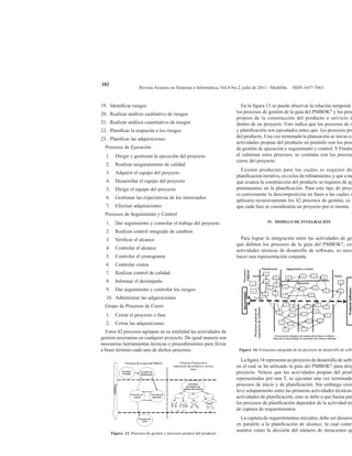Revista Avances en Sistemas e Informática, Vol.8 No.2, julio de 2011 - Medellín. ISSN 1657-7663
102
19.	 Identificar riesgos
20.	 Realizar análisis cualitativo de riesgos
21.	 Realizar análisis cuantitativo de riesgos
22.	 Planificar la respuesta a los riesgos
23.	 Planificar las adquisiciones
Procesos de Ejecución
1.	 Dirigir y gestionar la ejecución del proyecto
2.	 Realizar aseguramiento de calidad
3.	 Adquirir el equipo del proyecto
4.	 Desarrollar el equipo del proyecto
5.	 Dirigir el equipo del proyecto
6.	 Gestionar las expectativas de los interesados
7.	 Efectuar adquisiciones
Procesos de Seguimiento y Control
1.	 Dar seguimiento y controlar el trabajo del proyecto
2.	 Realizar control integrado de cambios
3.	 Verificar el alcance
4.	 Controlar el alcance
5.	 Controlar el cronograma
6.	 Controlar costos
7.	 Realizar control de calidad
8.	 Informar el desempeño
9.	 Dar seguimiento y controlar los riesgos
10.	 Administrar las adquisiciones
Grupo de Procesos de Cierre
1.	 Cerrar el proyecto o fase
2.	 Cerrar las adquisiciones
Estos 42 procesos agrupan en su totalidad las actividades de
gestión necesarias en cualquier proyecto. De igual manera son
necesarias herramientas técnicas y procedimientos para llevar
a buen término cada uno de dichos procesos.
Figura 13. Procesos de gestión y procesos propios del producto
En la figura 13 se puede observar la relación temporal e
los procesos de gestión de la guía del PMBOK®
y los proc
propios de la construcción del producto o servicio ú
dentro de un proyecto. Esto indica que los procesos de in
y planificación son ejecutados antes que los procesos pro
del producto. Una vez terminada la planeación se inicia co
actividades propias del producto en paralelo con los proc
de gestión de ejecución y seguimiento y control. Y Finalm
al culminar estos procesos, se continúa con los proceso
cierre del proyecto.
Existen productos para los cuales se requiere de
planificación iterativa, en ciclos de refinamiento, y que a me
que avanza la construcción del producto se requiere de aju
permanentes en la planificación. Para este tipo de proye
es conveniente la descomposición en fases a las cuales s
aplicaría recursivamente los 42 procesos de gestión, es d
que cada fase se consideraría un proyecto por si misma.
IV. MODELO DE INTEGRACIÓN
Para lograr la integración entre las actividades de ge
que definen los procesos de la guía del PMBOK®
, con
actividades técnicas de desarrollo de software, es nece
hacer una representación conjunta.
Figura 14. Estructura integrada de un proyecto de desarrollo de softw
La figura 14 representa un proyecto de desarrollo de softw
en el cual se ha utilizado la guía del PMBOK®
para dirig
proyecto. Nótese que las actividades propias del produ
representadas por una T, se ejecutan una vez terminado
procesos de inicio y de planificación. Sin embargo exist
leve solapamiento entre las primeras actividades técnicas
actividades de planificación, esto se debe a que buena par
los procesos de planificación dependen de la actividad téc
de captura de requerimientos.
La captura de requerimientos iniciales, debe ser desarro
en paralelo a la planificación de alcance, la cual contem
asuntos como la decisión del número de iteraciones qu
 