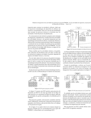 Modelo de integración de las actividades de gestión de la guía del PMBOK, con las actividades de ingeniería, en proyectos
de desarrollo de software – Rojas et ál
requieren para construir un producto software, dado que
la mayoría de metodologías de desarrollo de software son
iterativas e incrementales. Solo en el caso de una metodología
tipo cascada, los procesos técnicos se iniciarían una vez
terminado el total del proceso de planificación.
En consecuencia en este artículo se propone como estrategia
de integración, la identificación y clasificación de las actividades
(en actividades técnicas y de gestión) propuestas por una
metodología de desarrollo de software, en particular. Posterior a
dicha acción es necesario tomar decisiones sobre la eliminación
o sustitución de las actividades de gestión por las actividades
propuestas por los procesos de la guía del PMBOK®
. En caso
de no sustituirse la actividad, debe ubicarse en alguno de los
procesos de gestión del PMBOK®
.
Nótese también que las actividades técnicas y de gestión,
tiene relaciones de precedencia unas con otras, es decir que
la realización de algunas actividades de gestión, dependen de
algunas actividades técnicas y viceversa.
Por otro lado, dentro de los procesos de gestión de alcance,
está la creación de la estructura de división del trabajo (EDT),
para lo cual se cuenta con los procesos definidos por la
metodología de desarrollo utilizada. Esta estructura de desglose
de trabajo se puede generalizar para cada metodología, por lo
que en este trabajo se presentan estas estructuras para algunas
de las metodologías.
En dos proyectos que utilicen la misma metodología iterativa,
la EDT, tan solo es diferenciada por el número de iteraciones.
Figura 15. EDT para un proyecto con RUP
La figura 15 muestra una EDT genérica para proyectos de
desarrollo con RUP. Es de notar que dentro de los flujos de
cada iteración no se encuentran los flujos de soporte, dado que
las actividades de gestión corresponden a las definidas por el
PMBOK®
.
Para proyectos grandes, será necesario considerar cada fase
(inicio, elaboración, construcción y transición) como proyectos
separados, de tal forma a cada una de dichas fases se le aplique
los 42 procesos de la guía.
En la figura 16 se puede observar de manera integral un
proyecto dirigido por las recomendaciones de la guía del
PMBOK®
y desarrollado con la metodología RUP.
Figura 16. Estructura de desglose de trabajo del proyecto
Laslíneaspunteadasenlafigura16representanladepe
de las actividades técnicas, respecto a las actividades de
es decir que estas solo iniciaran una vez se plani
proyecto. En la realidad es probable que algunas act
de planificación se solapen con las actividades técnic
primera iteración, debido a que en el desarrollo de s
lo más común es que los requerimientos sean impr
cambiantes durante las primeras fases del proyecto.
Cuando la metodología a utilizar sea Crystal C
necesario definir la estructura de desglose de trab
producto de acuerdo a los ciclos de entrega, iter
integración. Esto se puede representar en la figura 17.
Figura 17. EDT para un proyecto con Crystal Clear
Es probable que las actividades técnicas que confo
paquete denominado “diseño arquitectónico prelimi
ejecuten en paralelo con los procesos de gestión del g
procesos de planificación, pues es necesario para el
gestión y específicamente para el proceso de creación d
dado que estas actividades facilitan la estimación del
entregas y su duración, el número de iteraciones por
y el número de integraciones por iteración.
Para un proyecto con XP, se puede utilizar como
para el EDT, la siguiente estructura
 
