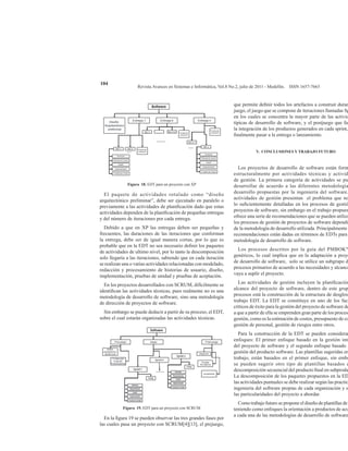 Revista Avances en Sistemas e Informática, Vol.8 No.2, julio de 2011 - Medellín. ISSN 1657-7663
104
Figura 18. EDT para un proyecto con XP
El paquete de actividades rotulado como “diseño
arquitectónico preliminar”, debe ser ejecutado en paralelo o
previamente a las actividades de planificación dado que estas
actividades dependen de la planificación de pequeñas entregas
y del número de iteraciones por cada entrega.
Debido a que en XP las entregas deben ser pequeñas y
frecuentes, las duraciones de las iteraciones que conforman
la entrega, debe ser de igual manera cortas, por lo que es
probable que en la EDT no sea necesario definir los paquetes
de actividades de ultimo nivel, por lo tanto la descomposición
solo llegaría a las iteraciones, sabiendo que en cada iteración
se realizan una o varias actividades relacionadas con modelado,
redacción y procesamiento de historias de usuario, diseño,
implementación, pruebas de unidad y pruebas de aceptación.
En los proyectos desarrollados con SCRUM, difícilmente se
identifican las actividades técnicas, pues realmente no es una
metodología de desarrollo de software, sino una metodología
de dirección de proyectos de software.
Sin embargo se puede deducir a partir de su proceso, el EDT,
sobre el cual estarán organizadas las actividades técnicas.
Figura 19. EDT para un proyecto con SCRUM
En la figura 19 se pueden observar las tres grandes fases por
las cuales pasa un proyecto con SCRUM[4][13], el prejuego,
que permite definir todos los artefactos a construir duran
juego, el juego que se compone de iteraciones llamadas Sp
en los cuales se concentra la mayor parte de las activid
típicas de desarrollo de software, y el postjuego que fac
la integración de los productos generados en cada sprint,
finalmente pasar a la entrega o lanzamiento.
V. CONCLUSIONES Y TRABAJO FUTURO
Los proyectos de desarrollo de software están form
estructuralmente por actividades técnicas y activid
de gestión. La primera categoría de actividades se pu
desarrollar de acuerdo a las diferentes metodología
desarrollo propuestas por la ingeniería del software.
actividades de gestión presentan el problema que no
lo suficientemente detalladas en los procesos de gestió
proyectos de software, sin embargo en el trabajo propues
ofrece una serie de recomendaciones que se pueden utiliza
los procesos de gestión de proyectos de software dependi
de la metodología de desarrollo utilizada. Principalmente
recomendaciones están dadas en términos de EDTs para
metodología de desarrollo de software.
Los procesos descritos por la guía del PMBOK®
genéricos, lo cual implica que en la adaptación a proye
de desarrollo de software, solo se utilice un subgrupo d
procesos primarios de acuerdo a las necesidades y alcance
vaya a suplir el proyecto.
Las actividades de gestión incluyen la planificación
alcance del proyecto de software, dentro de este grup
procesos está la construcción de la estructura de desglos
trabajo EDT. La EDT se constituye en uno de los fact
críticos de éxito para la gestión del proyecto de software de
a que a partir de ella se emprenden gran parte de los proceso
gestión, como es la estimación de costos, presupuesto de co
gestión de personal, gestión de riesgos entre otros.
Para la construcción de la EDT se pueden considerar
enfoques: El primer enfoque basado en la gestión inte
del proyecto de software y el segundo enfoque basado e
gestión del producto software. Las plantillas sugeridas en
trabajo, están basados en el primer enfoque, sin emba
se pueden sugerir otro tipo de plantillas basados e
descomposición secuencial del producto final en subprodu
La descomposición de los paquetes propuestos en la ED
las actividades puntuales se debe realizar según las practic
ingeniería del software propias de cada organización y s
las particularidades del proyecto a abordar.
Como trabajo futuro se propone el diseño de plantillas de
teniendo como enfoques la orientación a productos de acu
a cada una de las metodologías de desarrollo de software
 