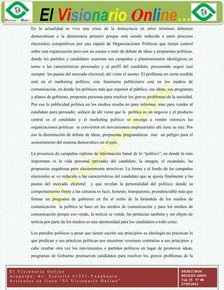 ggg
El Visionario Online…
E l V i s i o n a r i o O n l i n e
A r e q u i p a : A v . E j e r c i t o # 1 2 2 1 - Y a n a h u a r a
A r t í c u l o s e n l í n e a “ E l V i s i o n a r i o O n l i n e ”
DERECHOS
RESERVADOS
Vol. 15 N° 08
27/05/2014
En la actualidad se vive una crisis de la democracia en otros términos debemos
democratizar a la democracia primero porque está siendo reducida a unos procesos
electorales competitivos por una cúpula de Organizaciones Políticas que tienen control
sobre una organización pero con un escaso o nulo de debate de ideas y propuestas políticas,
donde los partidos y candidatos sustentas sus campañas y planteamientos ideológicos en
torno a las características personales y al perfil del candidato, procurando seguir casi
siempre las pautas del mercado electoral, ahí viene el asunto. El problema en cierta medida
está en el marketing político, este fenómeno publicitario está en los medios de
comunicación, en donde los políticos más que exponer al público, sus ideas, sus programas
y planes de gobierno, proponen personas para resolver los graves problemas de la sociedad.
Por eso la publicidad política en los medios resalta no para informar, sino para vender al
candidato para persuadir, seducir de ahí viene que la política es un negocio y el producto
central es el candidato y el marketing político se encarga a vender entonces las
organizaciones políticas se convierten en movimientos empresariales ahí tiene su raíz. Por
eso la disminución de debate de ideas, propuestas programáticas trae un peligro para el
sostenimiento del sistema democrático en el país.
La presencia de campañas repletas de información banal de lo “político”, en donde lo más
importante es la vida personal (privada) del candidato, la imagen, el escándalo, las
propuestas engañosas pero electoramente atractivas. La forma y el fondo de las campañas
electorales se ve reducido a las características del candidato que se ajusta finalmente a las
pautas del mercado electoral y que revelan la personalidad del político, donde su
comportamiento frente a las cámaras es lucir, honesto, transparente, presidenciable más que
formar un programa de gobierno en fin al estilo de la farándula de los medios de
comunicación la política se hace en los medios de comunicación y para los medios de
comunicación porque eso vende, la noticia se vende, las primicias también y ser objeto de
noticia por parte de los medios es una oportunidad para los candidatos a todo costo.
Los partidos políticos a pesar que tienen escrito sus principios su ideología no practican lo
que predican y sus prácticas políticas nos muestran versiones contrarias a sus principios y
cabe resaltar otra vez los movimientos o partidos políticos en lugar de promover ideas,
programas de Gobierno promueven candidatos para resolver los graves problemas de la
 