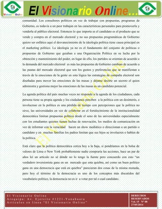 ggg
El Visionario Online…
E l V i s i o n a r i o O n l i n e
A r e q u i p a : A v . E j e r c i t o # 1 2 2 1 - Y a n a h u a r a
A r t í c u l o s e n l í n e a “ E l V i s i o n a r i o O n l i n e ”
DERECHOS
RESERVADOS
Vol. 15 N° 08
27/05/2014
comunidad. Los consultores políticos en vez de trabajar con propuestas, programas de
Gobierno, es todavía a un peor trabajan en las características personales para promoverla y
venderla al público electoral. Entonces lo que importa es el candidato es el producto que se
vende y compra en el mercado electoral y no sus propuestas programáticas de Gobierno
quiero ser enfático aquí el desvanecimiento de la ideología política tiene causa principal en
el marketing político. La ideología ya no es el fundamento del conjunto de políticas o
propuestas de Gobierno que guiaban a una Organización Política en su lucha por la
obtención y mantenimiento del poder, en lugar de ello, los partidos se orientan de acuerdo a
la demanda del mercado electoral es más las propuestas de Gobierno cambian de acuerdo a
las pautas del mercado electoral que son los gustos y preferencias que se manifiestan a
través de la emociones de la gente en esta lógica las estrategias de campaña electoral son
diseñadas para mover las emociones de las masas y déjame decirte un secreto el quien
administra y gestiona mejor las emociones de las masas es un candidato potencial.
La agenda política del país muchas veces no responde a la agenda de los ciudadanos, cada
persona tiene su propia agenda y los ciudadanos perciben a la política con un desinterés, e
involucrase en la política es una pérdida de tiempo con percepciones que la política no
sirve, las universidades en vez de colaborar en el fortalecimiento de la institucionalidad
democrática limitan propuestas política desde el seno de las universidades especialmente
con los estudiantes quienes tienen luchas de renovación, los medios de comunicación en
vez de informar con la veracidad hacen un show mediático o direccionan a un partido o
candidato y en muchas familias los padres limitan que sus hijos se involucren o hablen de
la política.
Está claro que la política democrática cotiza hoy a la baja, si pondríamos en la bolsa de
valores de Lima o New York probablemente nadie compraría las acciones, hace un par de
años leí un artículo no sé dónde no lo tengo la fuente pero concuerdo con esto “un
verdadero inversionista gana en un mercado que esta quiebra, así como un buen político
gana en una democracia que está en quiebra” parecieran dos cosas de la misma moneda,
pero hoy el término de la democracia es uno de los conceptos más discutidos del
vocabulario político, la democracia no es ir a votar por tal o cual candidato.
 