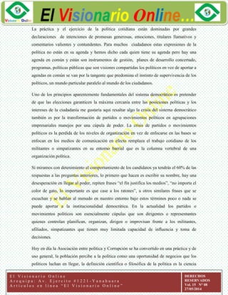ggg
El Visionario Online…
E l V i s i o n a r i o O n l i n e
A r e q u i p a : A v . E j e r c i t o # 1 2 2 1 - Y a n a h u a r a
A r t í c u l o s e n l í n e a “ E l V i s i o n a r i o O n l i n e ”
DERECHOS
RESERVADOS
Vol. 15 N° 08
27/05/2014
La práctica y el ejercicio de la política cotidiana están dominadas por grandes
declaraciones de intenciones de promesas generosas, emociones, titulares llamativos y
comentarios valientes y contundentes. Para muchos ciudadanos estas expresiones de la
política no están en su agenda y hemos dicho cada quien tiene su agenda pero hay una
agenda en común y están son instrumentos de gestión, planes de desarrollo concertado,
programas, políticas públicas que son visiones compartidas los políticos en vez de aportar a
agendas en común se van por la tangente que predomina el instinto de supervivencia de los
políticos, un mundo particular paralelo al mundo de los ciudadanos.
Uno de los principios aparentemente fundamentales del sistema democrático es pretender
de que las elecciones garanticen la máxima cercanía entre las posiciones políticas y los
intereses de la ciudadanía me gustaría aquí resaltar algo la crisis del sistema democrático
también es por la transformación de partidos o movimientos políticos en agrupaciones
empresariales manejos por una cúpula de poder. La crisis de partidos o movimientos
políticos es la perdida de los niveles de organización en vez de enfocarse en las bases se
enfocan en los medios de comunicación en efecto remplaza el trabajo cotidiano de los
militantes o simpatizantes en su entorno barrial que es la columna vertebral de una
organización política.
Si miramos con detenimiento el comportamiento de los candidatos ya tendrás el 60% de las
respuestas a las preguntas anteriores, lo primero que hacen es escribir su nombre, hay una
desesperación en llegar al poder, repiten frases “el fin justifica los medios”, “no importa el
color de gato, lo importante es que case a los ratones”, u otros similares frases que se
escuchan y se hablan al menudo en nuestro entorno bajo estos términos poco o nada se
puede aportar a la institucionalidad democrática. En la actualidad los partidos o
movimientos políticos son esencialmente cúpulas que son dirigentes o representantes
quienes controlan planifican, organizan, dirigen o improvisan frente a los militantes,
afiliados, simpatizantes que tienen muy limitada capacidad de influencia y toma de
decisiones.
Hoy en día la Asociación entre política y Corrupción se ha convertido en una práctica y de
uso general, la población percibe a la política como una oportunidad de negocios que los
políticos luchan en llegar, la definición científica o filosófica de la política es la ciencia
 