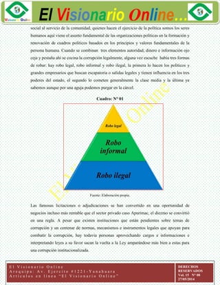 ggg
El Visionario Online…
E l V i s i o n a r i o O n l i n e
A r e q u i p a : A v . E j e r c i t o # 1 2 2 1 - Y a n a h u a r a
A r t í c u l o s e n l í n e a “ E l V i s i o n a r i o O n l i n e ”
DERECHOS
RESERVADOS
Vol. 15 N° 08
27/05/2014
social al servicio de la comunidad, quienes hacen el ejercicio de la política somos los seres
humanos aquí viene el asunto fundamental de las organizaciones políticas en la formación y
renovación de cuadros políticos basados en los principios y valores fundamentales de la
persona humana. Cuando se combinan tres elementos autoridad, dinero e información ojo
ceja y pestaña ahí se cocina la corrupción legalmente, alguna vez escuche había tres formas
de robar: hay robo legal, robo informal y robo ilegal, la primera lo hacen los políticos y
grandes empresarios que buscan escapatoria o salidas legales y tienen influencia en los tres
poderes del estado, el segundo lo cometen generalmente la clase media y la última ya
sabemos aunque por una aguja podemos purgar en la cárcel.
Cuadro: N° 01
Fuente: Elaboración propia.
Las famosas licitaciones o adjudicaciones se han convertido en una oportunidad de
negocios incluso más rentable que el sector privado caso Apurímac, el diezmo se convirtió
en una regla. A pesar que existen instituciones que están pendientes sobre temas de
corrupción y un centenar de normas, mecanismos e instrumentos legales que apoyan para
combatir la corrupción, hay todavía personas aprovechando cargos e informaciones e
interpretando leyes a su favor sacan la vuelta a la Ley amparándose más bien a estas para
una corrupción institucionalizada.
 