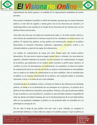 ggg
El Visionario Online…
E l V i s i o n a r i o O n l i n e
A r e q u i p a : A v . E j e r c i t o # 1 2 2 1 - Y a n a h u a r a
A r t í c u l o s e n l í n e a “ E l V i s i o n a r i o O n l i n e ”
DERECHOS
RESERVADOS
Vol. 15 N° 08
27/05/2014
representación de interés general y la realidad de los representantes mediadores de interés
privados.
Para muchos ciudadanos la política es difícil de entender, personas que no tienen formación
política, es más fácil de engañar y mucha gente vota en las elecciones por emoción y el
marketing político está centrada en el estudio de las emociones de los electores por eso los
políticos hacen noticias pues.
Ante todo está claro que sin medios de comunicación radio, tv, las redes sociales, diarios y
otras formas de comunicación la inmensa mayoría de los ciudadanos no tienen acceso a la
política. Ni siquiera hay política, no hay política sin comunicación porque en la política
democrática es necesario informarse, explicarse, argumentar, convencer, criticar y ser
criticado también, es parte de las reglas de la democracia.
Los medios de comunicación de masas por tanto forman parte del sistema político
democrático. Por este motivo tienen un papel central crítico y criticado. Les toca observar,
registrar y difundir totalmente de acuerdo. En este escenario los condicionantes la imagen
de la política, que predomina en los medios suelen acentuar su perfil menos atractivo: el
conflicto, la crisis, las discrepancias, la confrontación, los escándalos, en efecto los medios
de comunicación hacen un circo de este hecho, es atractivo electoralmente en otras palabras
esto se vende en los medios de comunicación es un show mediático. Pero el resultado para
el público es un mensaje distorsionado de la política, una confusión donde se encuentra
emociones a favor o en contra de tal o cual candidato.
Actualmente para el ciudadano común y corriente en fondo no hay diferencias de ideología
política, en forma si en su declaración de sus principios en el ejercicio y la práctica de la
política no hay diferencias esenciales entre partidos. Entonces ¿Por qué las personas hablan
de que la política es cosa de políticos?, la política es una actividad cotidiana, inseparable de
todas las demás actividades humanas por eso la profesionalización de la actividad política
debe ser una propuesta ciudadana, la política es una profesión debe ser entendida así y la
politología se encarga de eso.
No me cabe la duda de que política está mal vista y peor valorada, no comparto la
generalizada tendencia a volcar todas las culpas en la política porque sé que la política es
 